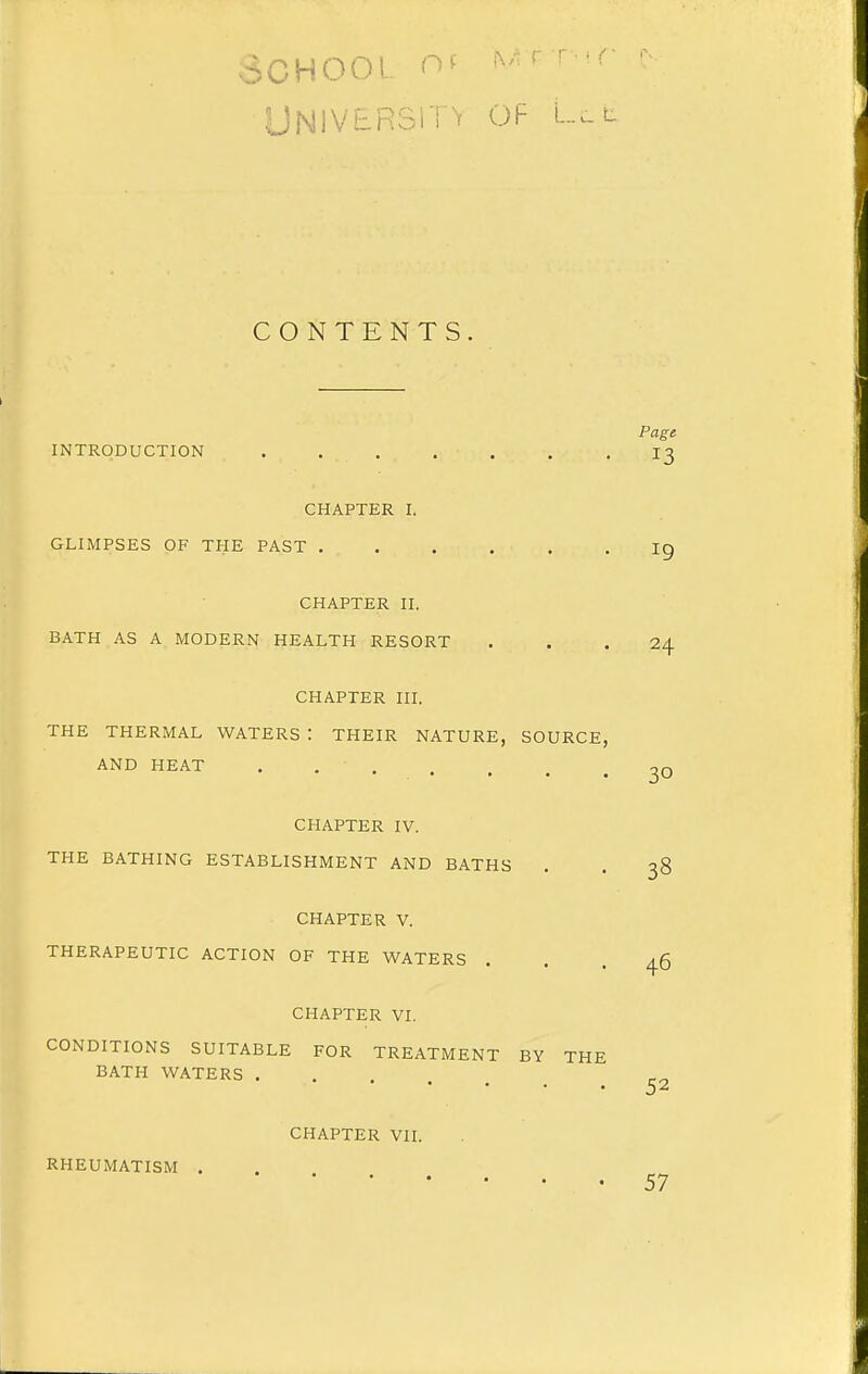 School of M^- r-r UNlVERSi'i ^ OF L... L CONTENTS. Page INTRODUCTION . . . . . , -13 CHAPTER I. GLIMPSES OF THE PAST ig CHAPTER II. BATH AS A MODERN HEALTH RESORT ... 24 CHAPTER III. THE THERMAL WATERS : THEIR NATURE, SOURCE, AND HEAT . . ' . 30 CHAPTER IV. THE BATHING ESTABLISHMENT AND BATHS . . 38 CHAPTER V. THERAPEUTIC ACTION OF THE WATERS CHAPTER VI. 46 CONDITIONS SUITABLE FOR TREATMENT BY THE BATH WATERS . . 52 RHEUMATISM CHAPTER VII. 57