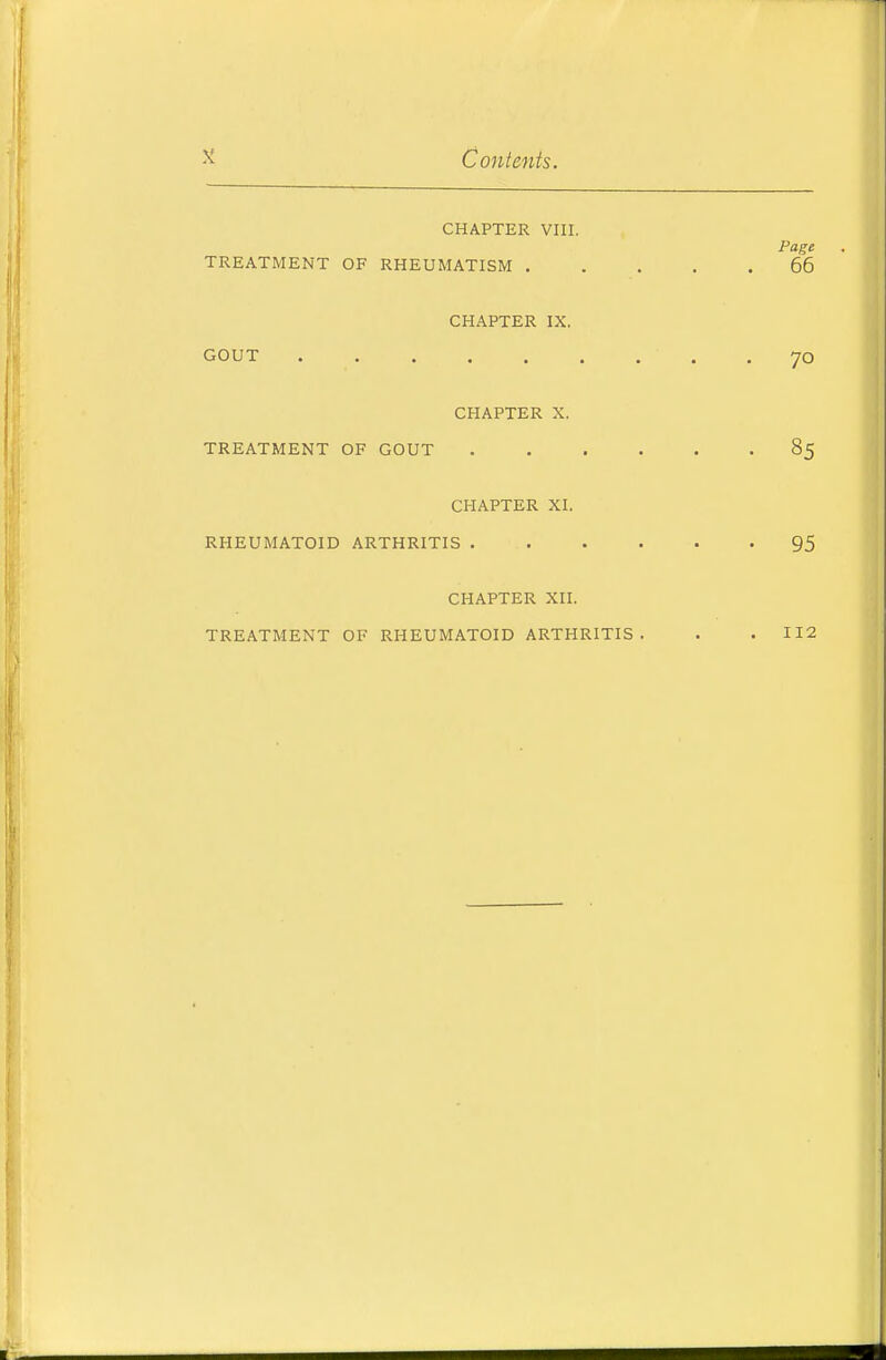 Contents. CHAPTER VIII. Page TREATMENT OF RHEUMATISM 66 CHAPTER IX. GOUT 70 CHAPTER X. TREATMENT OF GOUT 85 CHAPTER XI. RHEUMATOID ARTHRITIS 95 CHAPTER XII. TREATMENT OF RHEUMATOID ARTHRITIS. . .112