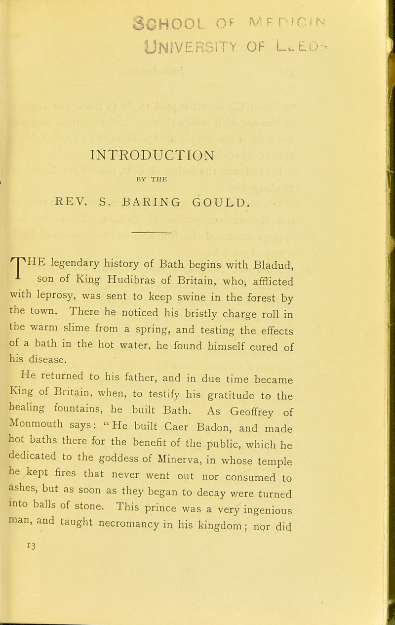 School o^ Mrpici University of L.-tLi. INTRODUCTION BY THE REV. S. BARING GOULD. O^HE legendary history of Bath begins with Bladud, J- son of King Hudibras of Britain, who, afflicted with leprosy, was sent to keep swine in the forest by the town. There he noticed his bristly charge roll in the warm slime from a spring, and testing the effects of a bath in the hot water, he found himself cured of his disease. He returned to his father, and in due time became King of Britain, when, to testify his gratitude to the healing fountains, he built Bath. As Geoffrey of Monmouth says: He built Caer Badon, and made hot baths there for the benefit of the public, which he dedicated to the goddess of Minerva, in whose temple he kept fires that never went out nor consumed to ashes, but as soon as they began to decay were turned into balls of stone. This prince was a very ingenious man, and taught necromancy in his kingdom ; nor did