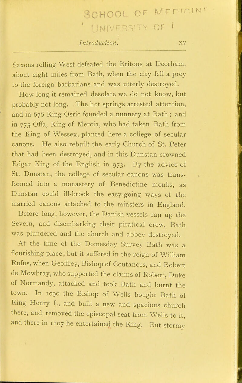 School of mft MIVPRSITV OF i Introduction. xv Saxons rolling West defeated the Britons at Deorham, about eight miles from Bath, when the city fell a prey to the foreign barbarians and was utterly destroyed. How long it remained desolate we do not know, but probably not long. The hot springs arrested attention, and in 676 King Osric founded a nunnery at Bath; and in 775 Offa, King of Mercia, who had taken Bath from the King of Wessex, planted here a college of secular canons. He also rebuilt the early Church of St. Peter that had been destroyed, and in this Dunstan crowned Edgar King of the English in 973. By the advice of St. Dunstan, the college of secular canons was trans- formed into a monastery of Benedictine monks, as Dunstan could ill-brook the easy-going Avays of the married canons attached to the minsters in England. Before long, however, the Danish vessels ran up the Severn, and disembarking their piratical crew, Bath was plundered and the church and abbey destroyed. At the time of the Domesday Survey Bath was a flourishing place; but it suffered in the reign of WiUiam Rufus, when Geoffrey, Bishop of Coutances, and Robert de Mowbray, who supported the claims of Robert, Duke of Normandy, attacked and took Bath and burnt the town. In 1090 the Bishop of Wells bought Bath of King Henry I., and built a new and spacious church there, and removed the episcopal seat from Wells to it, and there in 1107 he entertained the King. But stormy