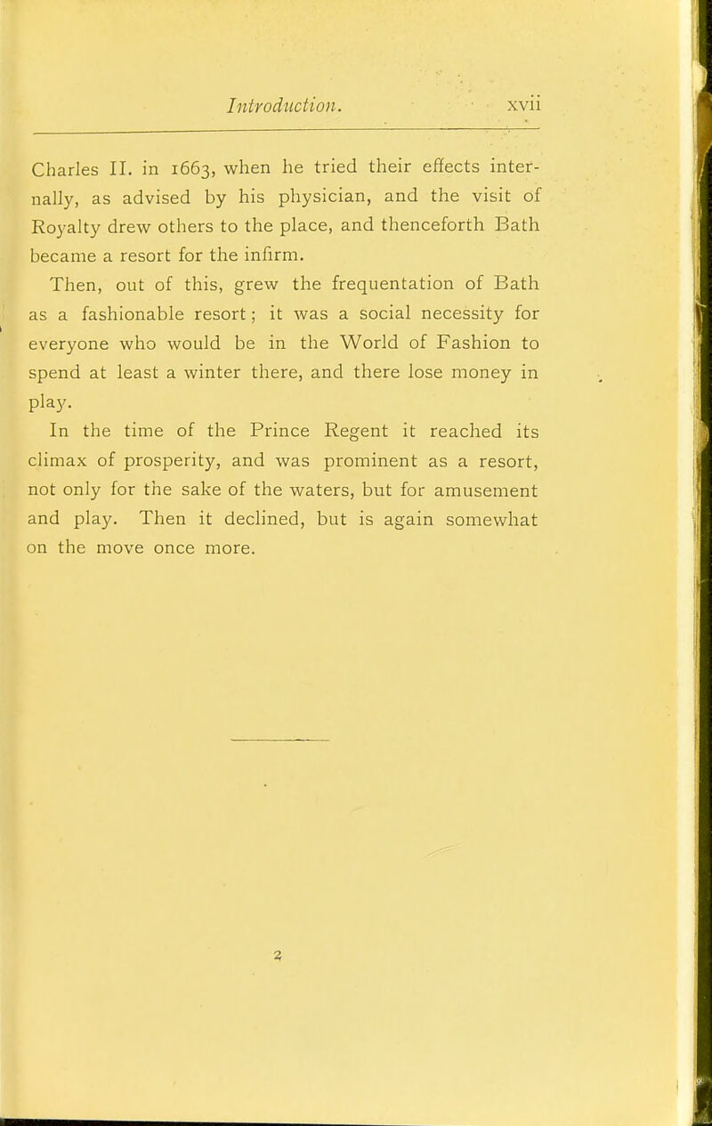 Charles II. in 1663, when he tried their effects inter- nally, as advised by his physician, and the visit of Royalty drew others to the place, and thenceforth Bath became a resort for the infirm. Then, out of this, grew the frequentation of Bath as a fashionable resort; it was a social necessity for everyone who would be in the World of Fashion to spend at least a winter there, and there lose money in play. In the time of the Prince Regent it reached its climax of prosperity, and was prominent as a resort, not only for the sake of the waters, but for amusement and play. Then it declined, but is again somewhat on the move once more. 3