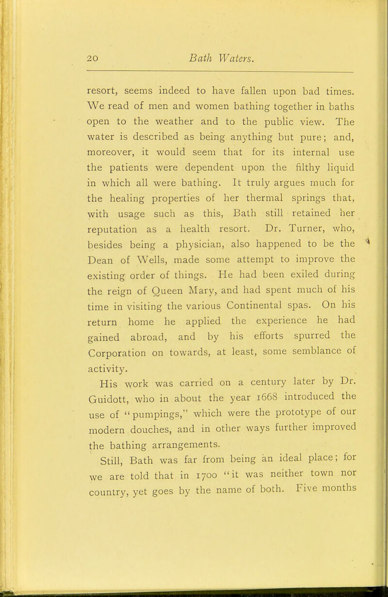 resort, seems indeed to have fallen upon bad times. We read of men and women bathing together in baths open to the weather and to the public view. The water is described as being an^'thing but pure; and, moreover, it would seem that for its internal use the patients were dependent upon the filthy liquid in which all were bathing. It truly argues much for the healing properties of her thermal springs that, with usage such as this, Bath still retained her reputation as a health resort. Dr. Turner, who, besides being a physician, also happened to be the Dean of Wells, made some attempt to improve the existing order of things. He had been exiled during the reign of Queen Mary, and had spent much of his time in visiting the various Continental spas. On his return home he applied the experience he had gained abroad, and by his efforts spurred the Corporation on towards, at least, some semblance of activity. His work was carried on a century later by Dr. Guidott, who in about the year 1668 introduced the use of  pumpings, which were the prototype of our modern douches, and in other ways further improved the bathing arrangements. Still, Bath was far from being an ideal place; for we are told that in 1700 it was neither town nor country, yet goes by the name of both. Five months