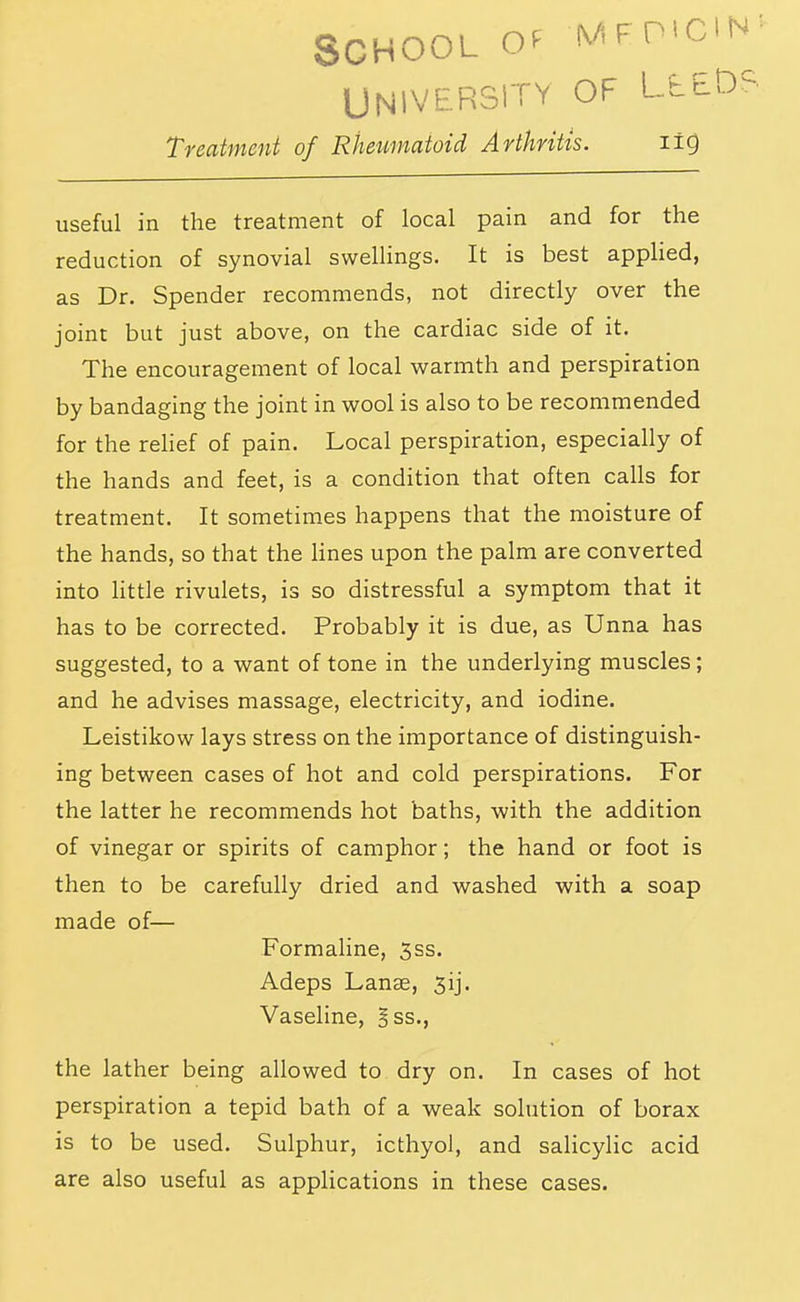 School o*^ mftmc UNIVERSITY OF LtE Treatment of Rheumatoid Arthritis. lig useful in the treatment of local pain and for the reduction of synovial swellings. It is best applied, as Dr. Spender recommends, not directly over the joint but just above, on the cardiac side of it. The encouragement of local warmth and perspiration by bandaging the joint in wool is also to be recommended for the reHef of pain. Local perspiration, especially of the hands and feet, is a condition that often calls for treatment. It sometimes happens that the moisture of the hands, so that the Hues upon the palm are converted into httle rivulets, is so distressful a symptom that it has to be corrected. Probably it is due, as Unna has suggested, to a want of tone in the underlying muscles; and he advises massage, electricity, and iodine. Leistikow lays stress on the importance of distinguish- ing between cases of hot and cold perspirations. For the latter he recommends hot baths, with the addition of vinegar or spirits of camphor; the hand or foot is then to be carefully dried and washed with a soap made of— Formaline, 3ss. Adeps Lanse, 3ij. Vaseline, Bss., the lather being allowed to dry on. In cases of hot perspiration a tepid bath of a weak solution of borax is to be used. Sulphur, icthyol, and salicylic acid are also useful as applications in these cases.