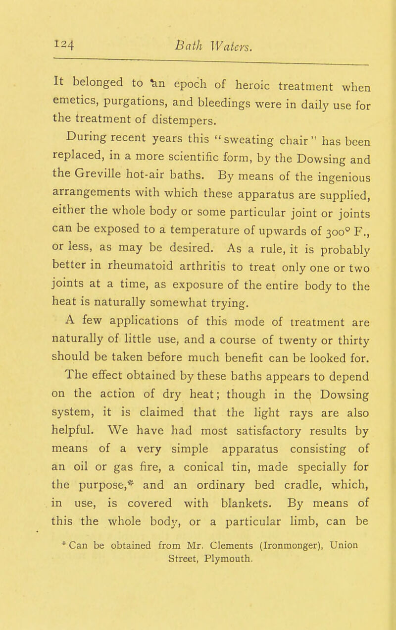 It belonged to '^n epoch of heroic treatment when emetics, purgations, and bleedings were in daily use for the treatment of distempers. During recent years this sweating chair has been replaced, in a more scientific form, by the Dowsing and the Greville hot-air baths. By means of the ingenious arrangements with which these apparatus are suppHed, either the whole body or some particular joint or joints can be exposed to a temperature of upwards of 300'=' F., or less, as may be desired. As a rule, it is probably better in rheumatoid arthritis to treat only one or two joints at a time, as exposure of the entire body to the heat is naturally somewhat trying. A few applications of this mode of treatment are naturally of little use, and a course of twenty or thirty should be taken before much benefit can be looked for. The effect obtained by these baths appears to depend on the action of dry heat; though in the Dowsing system, it is claimed that the light rays are also helpful. We have had most satisfactory results by means of a very simple apparatus consisting of an oil or gas fire, a conical tin, made specially for the purpose,* and an ordinary bed cradle, which, in use, is covered with blankets. By means of this the whole bodj', or a particular limb, can be * Can be obtained from Mr. Clements (Ironmonger), Union Street, Plymouth.