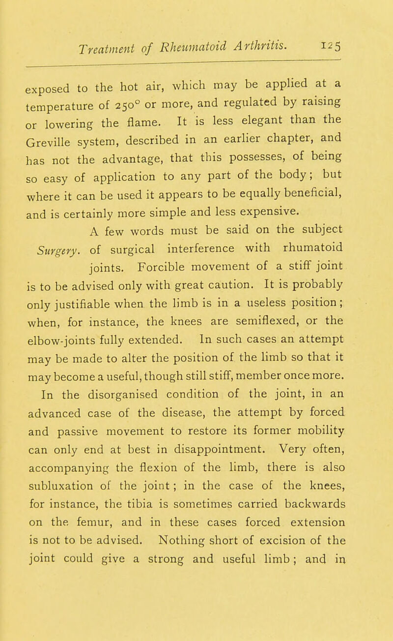 exposed to the hot air, which may be appHed at a temperature of 250° or more, and regulated by raising or lowering the flame. It is less elegant than the Greville system, described in an earher chapter, and has not the advantage, that this possesses, of being so easy of application to any part of the body; but where it can be used it appears to be equally beneficial, and is certainly more simple and less expensive. A few words must be said on the subject Surgery, of surgical interference with rhumatoid joints. Forcible movement of a stiff joint is to be advised only with great caution. It is probably only justifiable when the limb is in a useless position ; when, for instance, the knees are semiflexed, or the elbow-joints fully extended. In such cases an attempt may be made to alter the position of the Hmb so that it may become a useful, though still stiff, member once more. In the disorganised condition of the joint, in an advanced case of the disease, the attempt by forced and passive movement to restore its former mobility can only end at best in disappointment. Very often, accompanying the flexion of the limb, there is also subluxation of the joint; in the case of the knees, for instance, the tibia is sometimes carried backwards on the femur, and in these cases forced extension is not to be advised. Nothing short of excision of the joint could give a strong and useful limb; and in