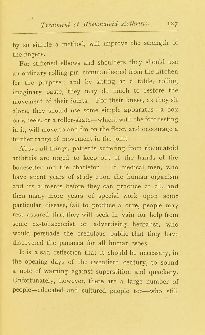 by so simple a method, will improve the strength of the fingers. For stiffened elbows and shoulders they should use an ordinary rolling-pin, commandeered from the kitchen for the purpose; and by sitting at a table, rolling imaginary paste, they may do much to restore the movement of their joints. For their knees, as they sit alone, they should use some simple apparatus —a box on wheels, or a roller-skate—which, with the foot resting in it, will move to and fro on the floor, and encourage a further range of movement in the joint. Above all things, patients suffering from rheumatoid arthritis are urged to keep out of the hands of the bonesetter and the charleton. If medical men, who have spent years of study upon the human organism and its ailments before they can practice at all, and then many more years of special work upon some particular disease, fail to produce a cure, people may rest assured that they will seek in vain for help from some ex-tobacconist or advertising herbalist, who would persuade the credulous public that they have discovered the panacea for all human woes. It is a sad reflection that it should be necessary, in the opening days of the twentieth century, to sound a note of warning against superstition and quackery. Unfortunately, however, there are a large number of people—educated and cultured people too—who still