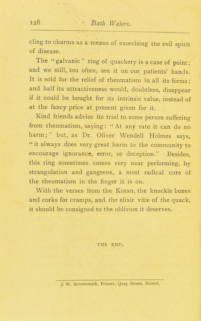 cling to charms as a means of exorcising the evil spirit of disease. The  galvanic  ring of quackery is a case of point; and we still, too often, see it on our patients' hands. It is sold for the relief of rheumatism in all its forms; and half its attractiveness would, doubtless, disappear if it could be bought for its intrinsic value, instead of at the fancy price at present given for it. Kind friends advise its trial to some person suflFering from rheumatism, saying: At any rate it can do no harm; but, as Dr. Ohver Wendell Holmes says,  it always does very great harm to the community to encourage ignorance, error, or deception. Besides, this ring sometimes comes very near performing, by strangulation and gangrene, a most radical cure of the rheumatism in the finger it is on. With the verses from the Koran, the knuckle bones and corks for cramps, and the elixir vitae of the quack, it should be consigned to the oblivion it deserves. THE END. W. Arrowsmith, Printer, Quay Street, Bristol,