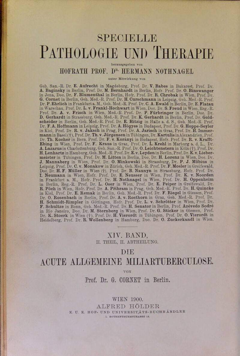 SPECIELLE Pathologie uni > Therapie heransgegeben von HOFRATH PROF. DR- HERMANN NOTHNAGEL unter Mitwirkung von Geb. San.-R. Dr. E. Aufrecht in Magdeburg, Prof. Dr. V. Babes in Bukarest, Prof. Dr. A. Baginsky in Berlin, Prof. Dr. M. Bernhardt in Berlin, Hofr. Prof. Dr. 0. Binswanger in Jena, Doe. Dr. F. Blumenthal in Berlin, Hofr. Prof. Dr. R. Chrobak in Wien, Prof. Dr. G. Cornet in Berlin, Geh. Med.-R. Prof. Dr. H. Curschmann in Leipzig, Geh. Med.-R. Prof. Dr. P. Ehrlich in Frankfurt a. M., Geh. Med.-R. Prof. Dr. C. A. Ewald in Berlin, Dr. E. Flatau in Warschau, Prof. Dr. L. v. Frankl-Hochwart in Wien, Doe. Dr. S. Freud in Wien, Reg.-R. Prof. Dr. A. v. Frisch in Wien, Med.-R. Prof. Dr. P. Fürbringer in Berlin, Doe. Dr. D. Gerhardt in Strassburg, Geh. Med.-R. Prof. Dr. K. Gerhardt in Berlin, Prof. Dr. Gold- scheider in Berlin, Geh. Med.-R. Prof. Dr. E. Hitzig in Halle a. d. S., Geh. Med.-R. Prof. Dr. F. A. Hoffmann in Leipzig, Prof. Dr. A. Högyes in Budapest, Prof. Dr. G. Hoppe-Seyler in Kiel, Prof. Dr. R. v. Jaksch in Prag, Prof. Dr. A. Jarisch in Graz, Prof. Dr. H. Immer- mann in Basel(f), Prof. Dr. Th. v. Jürgensen in Tübingen, Dr. Kartulis in Alexandrien, Prof. Dr. Th. Kocher in Bern, Prof. Dr. F. v. Koränyi in Budapest, Hofr. Prof. Dr. R. v. Krafft- Ebing in Wien, Prof. Dr. F. Kraus in Graz, Prof. Dr. L. Krehl in Marburg a. d. L., Dr. A. Lazarus in Charlottenburg, Geh. San.-R. Prof. Dr. 0. Leichtenstern in Köln (f), Prof. Dr. H. Lenhartz in Hamburg, Geh.Med.-R. Prof. Dr.E.v.Leyden in Berlin,Prof.Dr.K.v.Lieber- meister in Tübingen, Prof. Dr. M. Litten in Berlin, Doc. Dr. H. Lorenz in Wien, Doe. Dr. J. Mannaberg in Wien, Prof. Dr. 0. Minkowski in Strassburg, Dr. P. J. Möbius in Leipzig, Prof. Dr. C. v. Monakow in Zürich, Geh. Med.-R. Prof. Dr. F. Mosler in Greifswald, Doc. Dr. H. F. Müller in Wien (f), Prof. Dr. B. Naunyn in Strassburg, Hofr. Prof. Dr. I. Neumann in Wien, Hofr. Prof. Dr. E. Neusser in Wien, Prof. Dr. K. v. Noorden in Frankfurt a. M., Hofr. Prof. Dr. H. Nothnagel in Wien, Prof. Dr. H. Oppenheim in Berlin, Reg.-R. Prof. Dr. L. Oser in Wien, Prof. Dr. E. Peiper in Greifswald, Dr. R. Pöch in Wien, Hofr. Prof. Dr. A. Pribram in Prag, Geh. Med.-R. Prof. Dr. H. Quincke in Kiel, Prof. Dr. E. Remak in Berlin, Geh. Med.-R. Prof. Dr. F. Riegel in Giessen, Prof. Dr. 0. Rosenbach in Berlin, Prof. Dr. A. v. Rosthorn in Graz, Geh. Med.-R. Prof. Dr. H. Schmidt-Rimpler in Göttingen, Hofr. Prof. Dr. L. v. Schrötter in Wien, Prof. Dr. F. Schultze in Bonn, Geh. Med.-R. Prof. Dr. H. Senator in Berlin, Prof. Azevedo Sodre in Rio Janeiro, Doc. Dr. M. Sternberg in Wien, Prof. Dr. G. Sticker in Giessen, Prof. Dr. K. Stoerk in Wien (f), Prof. Dr. H. Vierordt in Tübingen, Prof. Dr. 0. Vierordt in Heidelberg, Prof. Dr. R. Wollenberg in Hamburg, Doc. Dr. 0. Zuckerkandl in Wien. XIV. BAND, II. THEIL, II. ABTHEILUNG. DIE ACUTE ALLGEMEINE MILIARTUBERCULOSE. VON Prof. Dr. Gr. COMET in Berlin. WIEN 1900. ALFRED I-lÖLDER K. U. K. HOP- UND UNIVERSITjÄTS-13UCfHH ÄNDLER I. HOTHKNTHUKMBTRA88K 16.