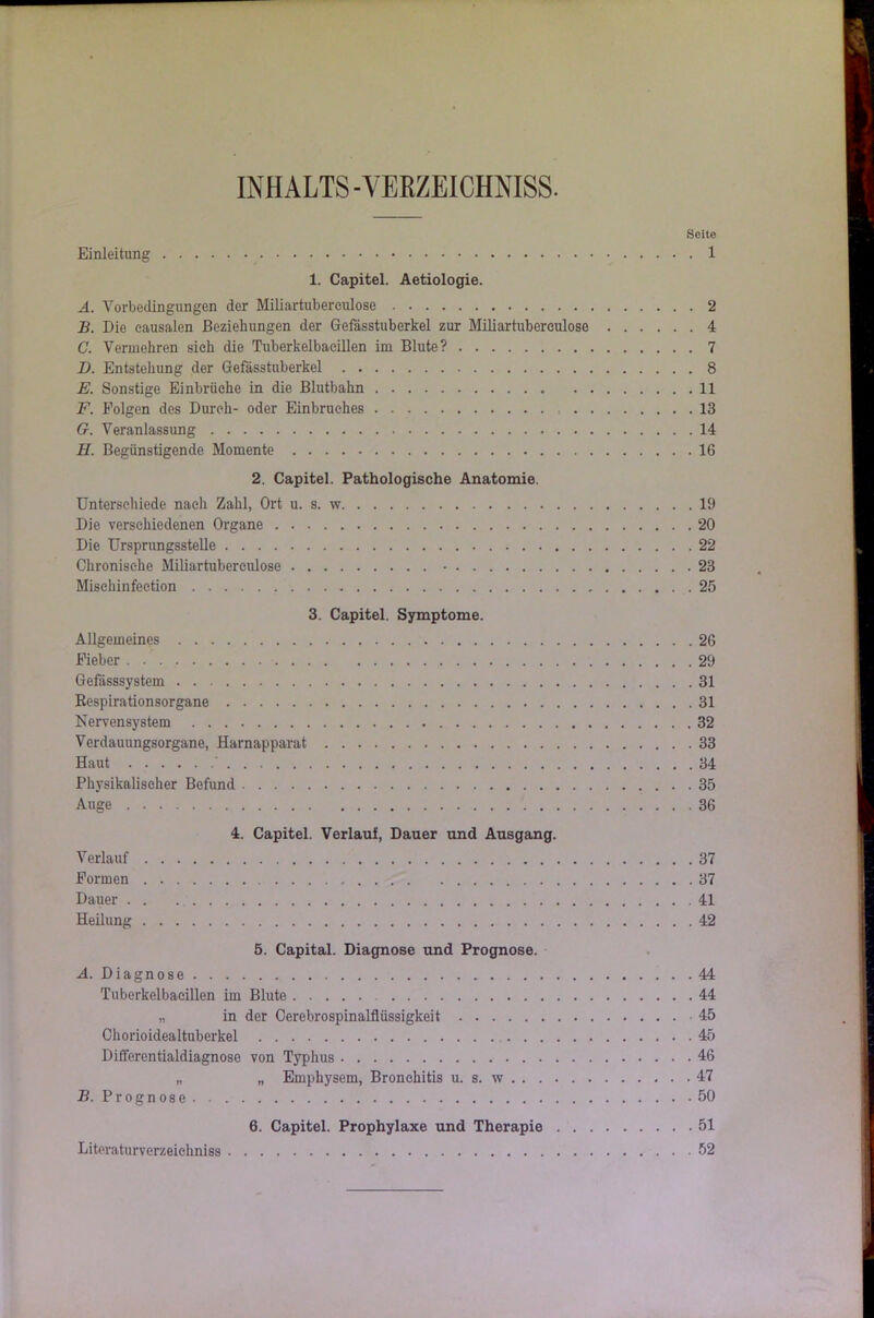 INHALTS -VERZEICHNISS. Seite Einleitung 1 1. Capitel. Aetiologie. A. Vorbedingungen der Miliartuberculose 2 B. Die causalen Beziehungen der Gefässtuberkel zur Miliartubereulose 4 C. Vermehren sich die Tuberkelbacillen im Blute? 7 D. Entstehung der Gefässtuberkel 8 E. Sonstige Einbrüche in die Blutbahn 11 F. Folgen des Durch- oder Einbruches 13 Gr. Veranlassung 14 II. Begünstigende Momente 16 2. Capitel. Pathologische Anatomie. Unterschiede nach Zahl, Ort u. s. w 19 Die verschiedenen Organe 20 Die Ursprungsstelle 22 Chronische Miliartuberculose 23 Misehinfeetion 25 3. Capitel. Symptome. Allgemeines 26 Fieber 29 Gefdsssystem 31 Respirationsorgane 31 Nei'vensystem 32 Verdauungsorgane, Harnapparat 33 Haut ' 34 Physikalischer Befund 35 Auge 36 4. Capitel. Verlauf, Dauer und Ausgang. Verlauf 37 Formen 37 Dauer 41 Heilung 42 5. Capital. Diagnose und Prognose. A. Diagnose 44 Tuberkelbacillen im Blute 44 „ in der Cerebrospinalflüssigkeit 45 Chorioidealtuberkel 45 Differentialdiagnose von Typhus 46 „ „ Emphysem, Bronchitis u. s. w 47 B. P r o g n o s 50 6. Capitel. Prophylaxe und Therapie 51 Literaturverzeichniss 52