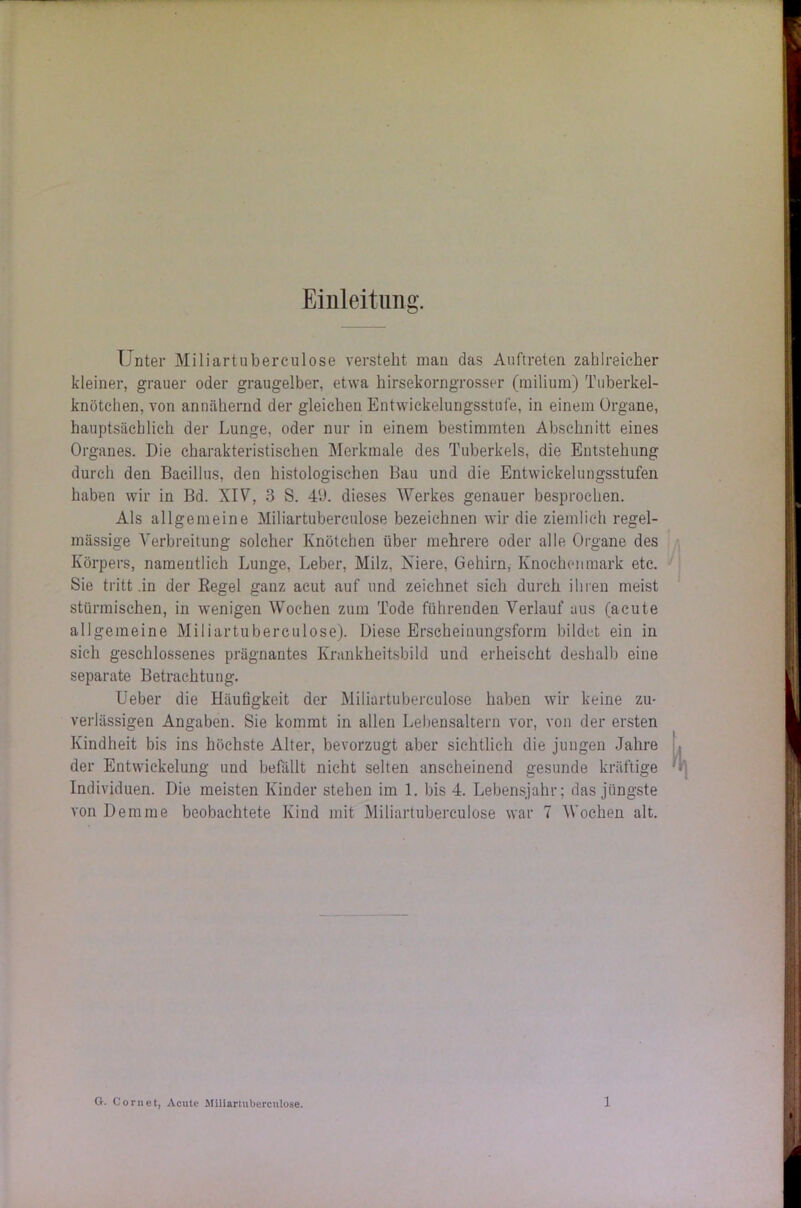 Einleitung. Unter Miliartuberculose versteht man das Auftreten zahlreicher kleiner, grauer oder graugelber, etwa hirsekorngrosser (milium) Tuberkel- knötchen, von annähernd der gleichen Entwickelungsstufe, in einem Organe, hauptsächlich der Lunge, oder nur in einem bestimmten Abschnitt eines Organes. Die charakteristischen Merkmale des Tuberkels, die Entstehung durch den Bacillus, den histologischen Bau und die Entwickelungsstufen haben wir in Bd. XIV, 3 S. 4‘J. dieses Werkes genauer besprochen. Als allgemeine Miliartuberculose bezeichnen wir die ziemlich regel- mässige Verbreitung solcher Knötchen über mehrere oder alle Organe des Körpers, namentlich Lunge, Leber, Milz, Niere, Gehirn, Knochenmark etc. Sie tritt .in der Regel ganz acut auf und zeichnet sich durch ihren meist stürmischen, in wenigen Wochen zum Tode führenden Verlauf aus (acute allgemeine Miliartuberculose). Diese Erscheinungsform bildet ein in sich geschlossenes prägnantes Krankheitsbild und erheischt deshalb eine separate Betrachtung. Ueber die Häufigkeit der Miliartuberculose haben wir keine zu- verlässigen Angaben. Sie kommt in allen Lebensaltern vor, von der ersten Kindheit bis ins höchste Alter, bevorzugt aber sichtlich die jungen Jahre der Entwickelung und befällt nicht selten anscheinend gesunde kräftige Individuen. Die meisten Kinder stehen im 1. bis 4. Lebensjahr; das jüngste von Demme beobachtete Kind mit Miliartuberculose war 7 Wochen alt.