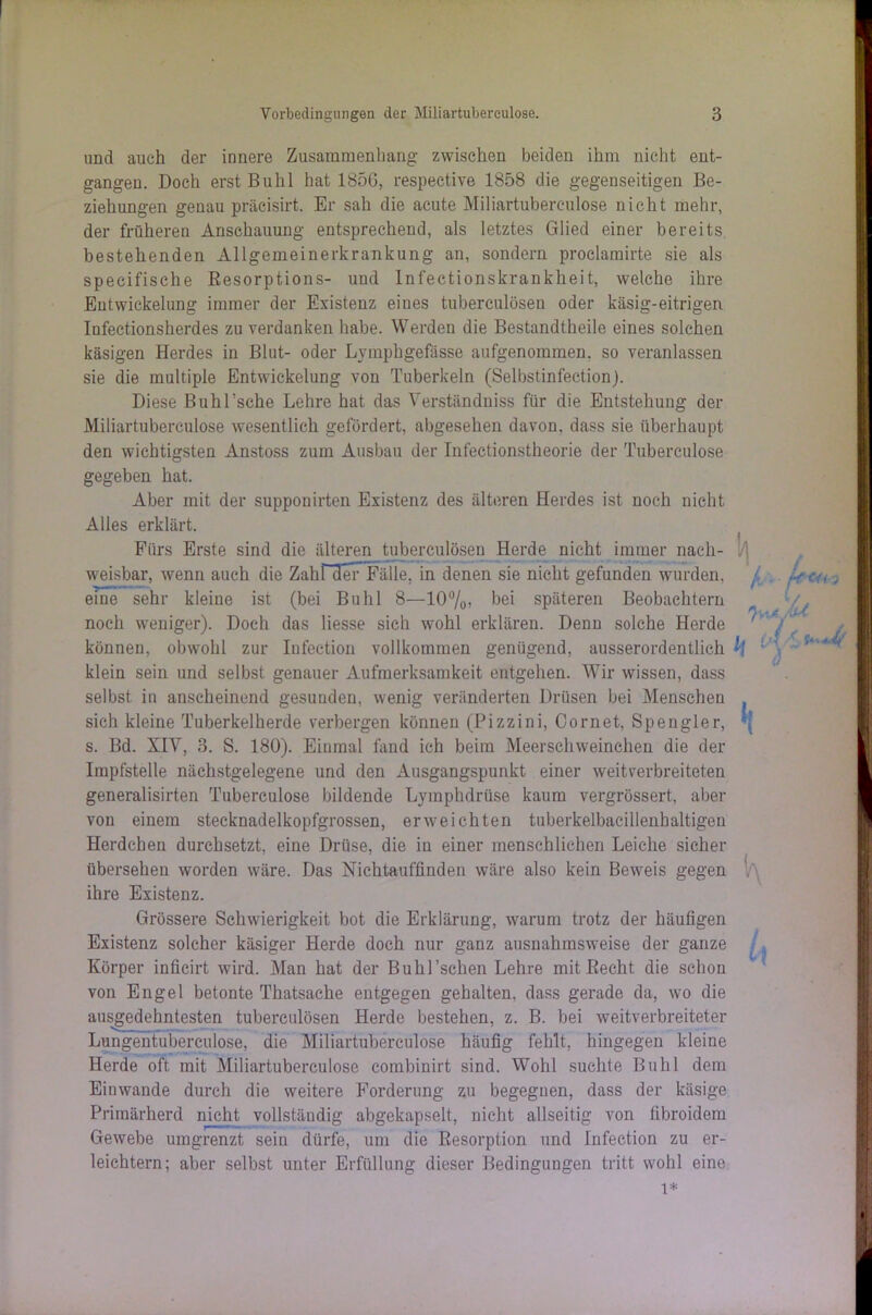 und auch der innere Zusammenhang zwischen beiden ihm nicht ent- gangen. Doch erst Buhl hat 1856, respeetive 1858 die gegenseitigen Be- ziehungen genau präeisirt. Er sah die acute Miliartuberculose nicht mehr, der früheren Anschauung entsprechend, als letztes Glied einer bereits bestehenden Allgemeinerkraukung an, sondern proelamirte sie als specifische Resorptions- und Inf'ectionskrankheit, welche ihre Entwickelung immer der Existenz eiues tuberculöseu oder käsig-eitrigen Infectionsherdes zu verdanken habe. Werden die Bestandtheile eines solchen käsigen Herdes in Blut- oder Lymphgefässe aufgenommen, so veranlassen sie die multiple Entwickelung von Tuberkeln (Selbstinfection). Diese Buhl’sche Lehre hat das Verständnis für die Entstehung der Miliartuberculose wesentlich gefördert, abgesehen davon, dass sie überhaupt den wichtigsten Anstoss zum Ausbau der Infectionstheorie der Tuberculose gegeben hat. Aber mit der supponirten Existenz des älteren Herdes ist noch nicht Alles erklärt. Fürs Erste sind die älteren tuberculöseu Herde nicht immer nach- weisbar, wenn auch die Zahnier Fälle, in denen sie nicht gefunden wurden. eine sehr kleine ist (bei Buhl 8—10%) bei späteren Beobachtern noch weniger). Doch das Hesse sich wohl erklären. Denn solche Herde können, obwohl zur Infection vollkommen genügend, ausserordentlich klein sein und selbst genauer Aufmerksamkeit entgehen. Wir wissen, dass selbst in anscheinend gesuuden, wenig veränderten Drüsen bei Menschen sich kleine Tuberkelherde verbergen können (Pizzini, Cornet, Spengler, s. Bd. XIV, 3. S. 180). Einmal fand ich beim Meerschweinchen die der Impfstelle nächstgelegene und den Ausgangspunkt einer weitverbreiteten generalisirten Tuberculose bildende Lymphdrüse kaum vergrössert, aber von einem stecknadelkopfgrossen, erweichten tuberkelbacillenhaltigen Herdchen durchsetzt, eine Drüse, die in einer menschlichen Leiche sicher übersehen worden wäre. Das Nichtauffinden wäre also kein Beweis gegen ihre Existenz. Grössere Schwierigkeit bot die Erklärung, warum trotz der häufigen Existenz solcher käsiger Herde doch nur ganz ausnahmsweise der ganze Körper inficirt wird. Man hat der Buhl’schen Lehre mit Recht die schon von Engel betonte Thatsache entgegen gehalten, dass gerade da, wo die ausgedehntesten tuberculösen Herde bestehen, z. B. bei weitverbreiteter Lungentuberculose, die Miliartuberculose häufig fehlt, hingegen kleine Herde oft mit Miliartuberculose combinirt sind. Wohl suchte Buhl dem Einwande durch die weitere Forderung zu begegnen, dass der käsige Primärherd nicht vollständig abgekapselt, nicht allseitig von fibroidem Gewebe umgrenzt sein dürfe, um die Resorption und Infection zu er- leichtern; aber selbst unter Erfüllung dieser Bedingungen tritt wohl eine Th li k K l\