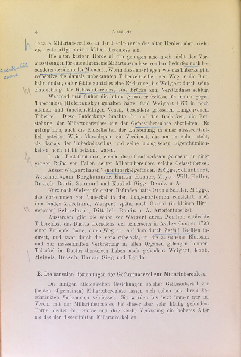 *•» v\ \ locale Miliartubereulose in der Peripherie des alten Herdes, aber nicht die acute allgemeine Miliartuberculose ein. Die alten käsigen Herde allein genügen also noch nicht den Vor- aussetzungen für eine allgemeine Miliartuberculose, sondern bedürfen noch be- sonderer accidenteller Momente. Worin diese aber liegen, wie das Tuberkelgift, respective die damals unbekannten Tuberkelbacillen den Weg in die Blut- bahn finden, dafür fehlte zunächst eine Erklärung, bis Weigert durch seine Entdeckung der Gefasstuberculose eine Brücke zum Verstäudniss schlug. Während man früher die Intima grösserer Gefässe für immun gegen Tuberculose (Rokitansky) gehalten hatte, fand Weigert 1877 in noch offenen und functionsfähigen Venen, besonders grösseren Lungenvenen, Tuberkel. Diese Entdeckung brachte ihn auf den Gedanken, die Ent- stehung der Miliartuberculose aus der Gefässtuberculose abzuleiten. Es gelang ihm, auch die Einzelheiten der Entstehung in einer ausserordent- lich präcisen Weise klarzulegen, ein Verdienst, das um so höher steht, als damals der Tuberkelbacillus und seine biologischen Eigentümlich- keiten noch nicht bekannt waren. In der That fand man, einmal darauf aufmerksam gemacht, in einer ganzen Reihe von Fällen acuter Miliartuberculose solche Gefässtuberkel. A usser Wei ger t haben V enentuberkel gefunden: Mü gg e, S c hu ch ar d t, Weichselbaum, Bergkammer, Hanau, Hauser, Meyer, Will, Heller, Brasch, Banti, Schmorl und Kockel, Sigg, Benda u. A. Kurz nach Weigert’s ersten Befunden hatte Orth’s Schüler, Mügge, das Vorkommen von Tuberkel in den Lungenarterien constatirt, nach ihm fanden Marchand, Weigert, später auch Cornil (in kleinen Hirn- gefässen) Schuchardt, Dittrich, Benda u. A. Arterientuberkel. Ausserdem gibt die schon vor Weigert durch Ponfick entdeckte Tuberculose des Ductus thoracicus, der seinerseits in Astley Cooper 1798 einen Vorläufer hatte, einen Weg an, auf dem durch Zerfall Bacillen in- direct, und zwar durch die Vena subclavia, in die allgemeine Blutbahn und zur massenhaften Verbreitung in allen Organen gelangen können. Tuberkel im Ductus thoracicus haben noch gefunden: Weigert, Koch, Meiseis, Brasch, Hanau, Sigg und Benda. B, Die causalen Beziehungen der Gefässtuberkel zur Miliartuberculose. Die innigen ätiologischen Beziehungen solcher Gefässtuberkel zur (acuten allgemeinen) Miliartuberculose lassen sich schon aus ihrem be- schränkten Vorkommen schliessen. Sie wurden bis jetzt immer nur im Verein mit der Miliartuberculose, bei dieser aber sehr häufig gefunden. Ferner deutet ihre Grösse und ihre starke Verkäsung ein höheres Alter als das der disseminirten Miliartuberkel an.