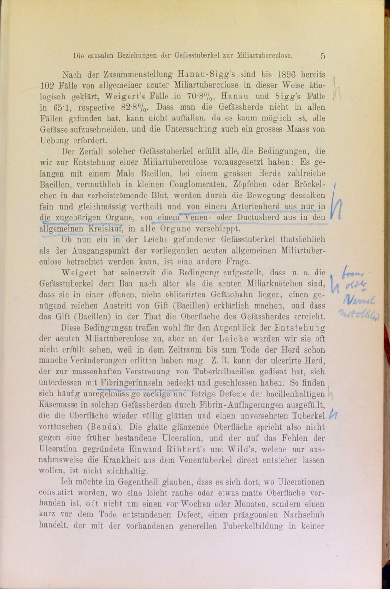 Nach der Zusammenstellung Hanau-Sigg’s sind bis 1896 bereits 102 Fälle von allgemeiner acuter Miliartuberculose in dieser Weise ätio- logisch geklärt, Weigert’s Fälle in 70*8%, Hanau und Sigg’s Fälle in 65*1, respective 82*8%. Dass man die Gefassherde nicht in allen Fällen gefunden hat, kann nicht auffallen, da es kaum möglich ist, alle Gefässe aufzuschneiden, und die Untersuchung auch ein grosses Maass von Uebung erfordert. Der Zerfall solcher Gefässtuberkel erfüllt alle, die Bedingungen, die wir zur Entstehung einer Miliartuberculose vorausgesetzt haben: Es ge- langen mit einem Male Bacillen, bei einem grossen Herde zahlreiche Bacillen, vermuthlich in kleinen Conglomeraten, Zöpfchen oder Bröc.kel- chen in das vorbeiströmende Blut, werden durch die Bewegung desselben fein und gleichmässig vertheilt und von einem Arterienherd aus nur in die zugehörigen Organe, von einem’ Yenen- oder Ductusherd aus in den allgemeinen Kreislauf, in alle Organe verschleppt. Ob nun ein in der Leiche gefundener Gefässtuberkel thatsächlich als der Ausgangspunkt der vorliegenden acuten allgemeinen Miliartuber- culose betrachtet werden kann, ist eine andere Frage. Weigert hat seinerzeit die Bedingung aufgestellt, dass u. a. die Gefässtuberkel dem Bau nach älter als die acuten Miliarknötchen sind, dass sie in einer offeuen, nicht obliterirten Gefässbahn liegen, einen ge- nügend reichen Austritt von Gift (Bacillen) erklärlich machen, und dass das Gift (Bacillen) in der That die Oberfläche des Gefässherdes erreicht. Diese Bedingungen treffen wohl für den Augenblick der Entstehung der acuten Miliartuberculose zu, aber an der Leiche werden wir sie oft nicht erfüllt sehen, weil in dem Zeitraum bis zum Tode der Herd schon manche Veränderungen erlitten haben mag. Z. B. kann der ulcerirte Herd, der zur massenhaften Verstreuung von Tuberkelbacillen gedient hat, sich unterdessen mit Fibringerinnseln bedeckt und geschlossen haben. So finden sich häufig unregelmässige zackige und fetzige Defecte der bacillenhaltigen Käsemasse in solchen Gefässherden durch Fibrin-Auflagerungen ausgefüllt, die die Oberfläche wieder völlig glätten und einen unversehrten Tuberkel vortäuschen (Benda). Die glatte glänzende Oberfläche spricht also nicht gegen eine früher bestandene Ulceration, und der auf das Fehlen der Ulceration gegründete Einwand Ribbert’s und Wild’s, welche nur aus- nahmsweise die Krankheit aus dem Venentuberkel direct entstehen lassen wollen, ist nicht stichhaltig. Ich möchte im Gegentheil glauben, dass es sich dort, wo Ulcerationen constatirt werden, wo eine leicht rauhe oder etwas matte Oberfläche vor- handen ist, oft nicht um einen vorWochen oder Monaten, sondern einen kurz vor dem Tode entstandenen Defect, einen präagonalen Nachschub handelt, der mit der vorhandenen generellen Tuberkelbildung in keiner