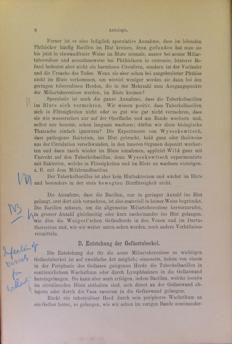 Ferner ist es eine lediglich speculative Annahme, dass im lebenden Phthisiker häufig Bacillen im Blut kreisen, denn gefunden hat man sie bis jetzt in einwandfreier Weise im Blute niemals, ausser bei acuter Miliar- tubereulose und ausnahmsweise bei Phthisikern in extremis; letzterer Be- fund bedeutet aber nicht ein harmloses Circuliren, sondern ist der Vorläufer und die Ursache des Todes. Wenn sie aber schon bei ausgebreiteter Phthise nicht im Blute Vorkommen, um wieviel weniger werden sie dann bei den geringen tuberculösen Herden, die in der Mehrzahl zum Ausgangspunkte der Miliartuberculose werden, im Blute kreisen? Speculativ ist auch die ganze Annahme, dass die Tuberkelbacillen im Blute sich vermehren. Wir wissen positiv, dass Tuberkelbacillen sich in Flüssigkeiten nicht oder so gut wie gar nicht vermehren, dass sie wie wasserscheu nur auf der Oberfläche und am Eande wuchern und, selbst nur benetzt, schon langsam wachsen; dürfen wir diese biologische Thatsache einfach ignoriren? Die Experimente von Wyssokowitsch, dass pathogene Bakterien, ins Blut gebracht, bald ganz oder theilweise aus der Circulation verschwanden, in den inneren Organen deponirt wucher- ten und dann rasch wieder im Blute Zunahmen, applicirt Wild ganz mit Unrecht auf den Tuberkelbacillus, denn Wyssoko witsch experimentirte mit Bakterien, welche in Flüssigkeiten und im Blute zu wachsen vermögen, z. B. mit dem Milzbrandbacillus. Der Tuberkelbacillus ist aber kein Blutbakterium und wächst im Blute und besonders in der stets bewegten Blutflüssigkeit nicht. Die Annahme, dass die Bacillen, nur in geringer Anzahl ins Blut gelangt, erst dort sich vermehren, ist also materiell in keiner Weise begründet. Die Bacillen müssen, um die allgemeine Miliartuberculose hervorzurufen, I in grosser Anzahl gleichzeitig oder kurz nacheinander ins Blut gelangen. Wie dies die Weigert’sehen Gefässherde in den Venen und im Ductus thoracicus und, wie wir weiter unten sehen werden, noch andere Verhältnisse vermitteln. Die Entstehung der für die acute Miliartuberculose so wichtigen Gefässtuberkel ist auf zweifache Art möglich; einerseits, indem von eiuem in der Peripherie des Gefässes gelegenen Herde die Tuberkelbacillen in continuirlichem Wachsthum oder durch Lymphbahnen in die Gefässwand hereingelangen. Sie kann aber auch erfolgen, indem Bacillen, welche bereits im cireulirenden Blute enthalten sind, sich direct an der Gefässwand ab- lagern oder durch die Vasa vasorum in die Gefässwand gelangen. Rückt ein tuberculöser Herd durch sein peripheres Wachsthum an ein Gefäss heran, so gelangen, wie wir schon im vorigen Bande auseinander- D, Entstehung der Gefässtuberkel.