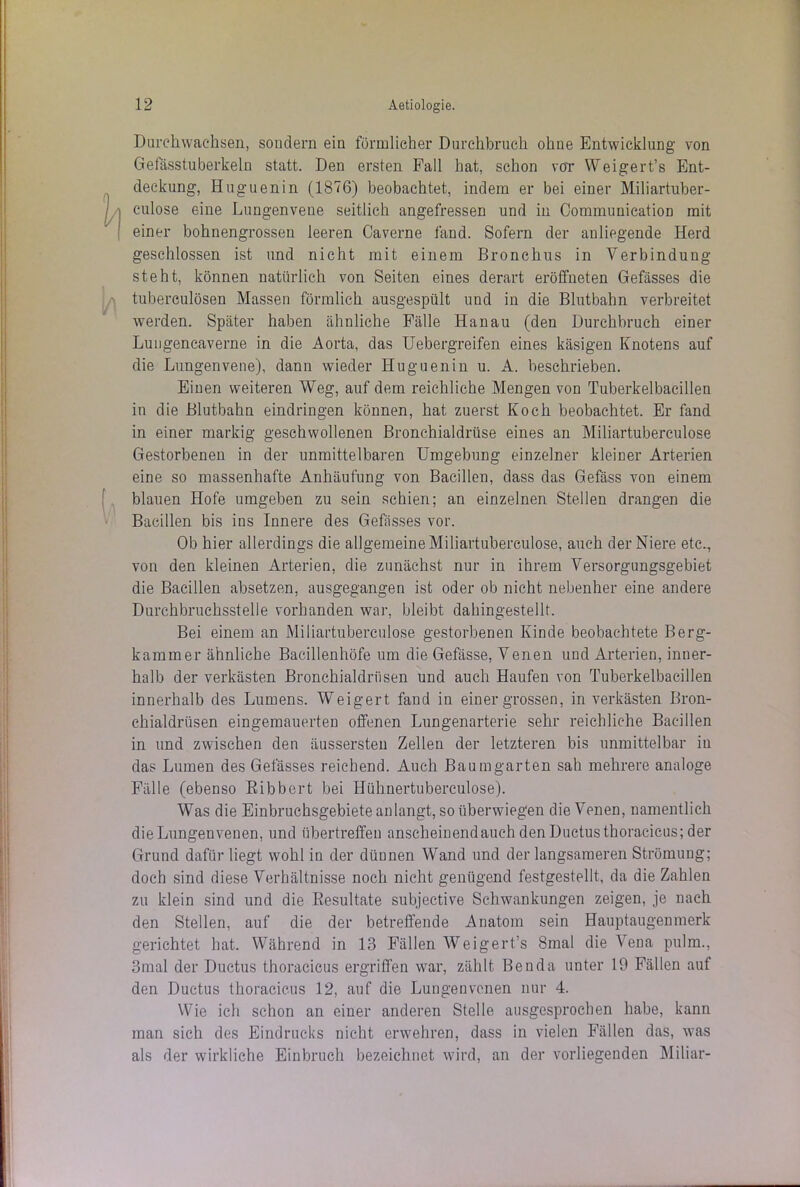 Durchwachsen, sondern ein förmlicher Durchbruch ohne Entwicklung von Gefässtuberkeln statt. Den ersten Fall hat, schon vot Weigert’s Ent- deckung, Huguenin (1876) beobachtet, indem er bei einer Miliartuber- culose eine Lungenvene seitlich angefressen und in Communication mit einer bohnengrosseu leeren Caverne fand. Sofern der anliegende Herd geschlossen ist und nicht mit einem Bronchus in Verbindung steht, können natürlich von Seiten eines derart eröffneten Gefässes die tuberculösen Massen förmlich ausgespült und in die Blutbahn verbreitet werden. Später haben ähnliche Fälle Hanau (den Durchbruch einer Lungencaverne in die Aorta, das Uebergreifen eines käsigen Knotens auf die Lungenvene), dann wieder Huguenin u. A. beschrieben. Einen weiteren Weg, auf dem reichliche Mengen von Tuberkelbacillen in die Blutbahn eindringen können, hat zuerst Koch beobachtet. Er fand in einer markig geschwollenen Bronchialdrüse eines an Miliartuberculose Gestorbenen in der unmittelbaren Umgebung einzelner kleiner Arterien eine so massenhafte Anhäufung von Bacillen, dass das Gefäss von einem blauen Hofe umgeben zu sein schien; an einzelnen Stellen drangen die Bacillen bis ins Innere des Gefässes vor. Ob hier allerdings die allgemeine Miliartuberculose, auch der Niere etc., von den kleinen Arterien, die zunächst nur in ihrem Versorgungsgebiet die Bacillen absetzen, ausgegangen ist oder ob nicht nebenher eine andere Durchbruchsstelle vorhanden war, bleibt dahingestellt. Bei einem an Miliartuberculose gestorbenen Kinde beobachtete Berg- kammer ähnliche Bacillenhöfe um die Gefässe, Venen und Arterien, inner- halb der verkästen Bronchialdriisen und auch Haufen von Tuberkelbacillen innerhalb des Lumens. Weigert fand in einer grossen, in verkästen Bron- chialdrüsen eingemauerten offenen Lungenarterie sehr reichliche Bacillen in und zwischen den äussersteu Zellen der letzteren bis unmittelbar in das Lumen des Gefässes reichend. Auch Baumgarten sah mehrere analoge Fälle (ebenso Bibbert bei Hühnertuberculose). Was die Einbruchsgebiete an langt, so überwiegen die Venen, namentlich die Lungen venen, und übertreffen anscheinend auch den Ductus thoracicus; der Grund dafür liegt wohl in der dünnen Wand und der langsameren Strömung; doch sind diese Verhältnisse noch nicht genügend festgestellt, da die Zahlen zu klein sind und die Resultate subjective Schwankungen zeigen, je nach den Stellen, auf die der betreffende Anatom sein Hauptaugenmerk gerichtet hat. Während in 13 Fällen Weigert’s 8mal die Vena pulm., 3mal der Ductus thoracicus ergriffen war, zählt Ben da unter 19 Fällen auf den Ductus thoracicus 12, auf die Lungenvenen nur 4. Wie ich schon an einer anderen Stelle ausgesprochen habe, kann man sich des Eindrucks nicht erwehren, dass in vielen Fällen das, was als der wirkliche Einbruch bezeichnet wird, an der vorliegenden Miliar-