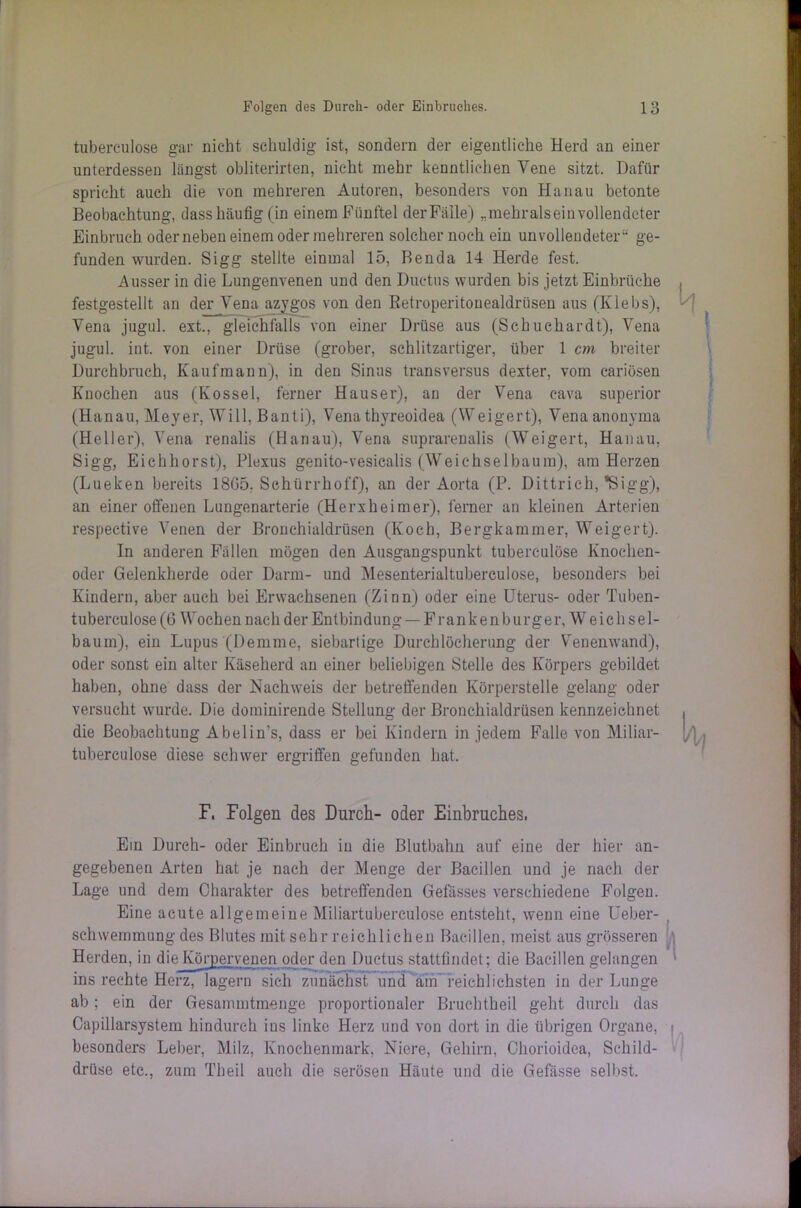 tuberculose gar nicht schuldig ist, sondern der eigentliche Herd an einer unterdessen langst obliterirten, nicht mehr kenntlichen Vene sitzt. Dafür spricht auch die von mehreren Autoren, besonders von Hanau betonte Beobachtung, dass häufig (in einem Fünftel der Fälle) „mehralsein vollendeter Einbruch oderneben einem oder mehreren solcher noch ein unvollendeter“ ge- funden wurden. Sigg stellte einmal 15, Benda 14 Herde fest. Ausser in die Lungenvenen und den Ductus wurden bis jetzt Einbrüche festgestellt an der Vena azygos von den ßetroperitouealdriisen aus (Ivlebs), Vena jugul. ext., gleichfalls von einer Drüse aus (Schuchardt), Vena jugul. int. von einer Drüse (grober, schlitzartiger, über 1 cm breiter Durchbruch, Kaufmann), in den Sinus transversus dexter, vom cariösen Knochen aus (Ivossel, ferner Hauser), an der Vena cava superior (Hanau, Meyer, Will, Banti), Venathyreoidea (Weigert), Venaanonyma (Heller), Vena renalis (Hanau), Vena suprarenalis (Weigert, Hanau, Sigg, Eichhorst), Plexus genito-vesicalis (Weichselbaum), am Herzen (Lueken bereits 1865, Sehürrhoff), an der Aorta (P. Dittrich, *Sigg), an einer offenen Lungenarterie (Herxheimer), ferner an kleinen Arterien respective Venen der Bronchialdrüsen (Koch, Bergkammer, Weigert). In anderen Fällen mögen den Ausgangspunkt tuberculose Knochen- oder Gelenkherde oder Darm- und Mesenterialtuberculose, besonders bei Kindern, aber auch bei Erwachsenen (Zinn) oder eine Uterus- oder Tuben- tubereulose (6 Wochen nach der Entbindung — Fran k e nburger, W e ic h s e 1 - bauin), ein Lupus '(Memme, siebartige Durchlöcherung der Venenwand), oder sonst ein alter Käseherd an einer beliebigen Stelle des Körpers gebildet haben, ohne dass der Nachweis der betreffenden Körperstelle gelang oder versucht wurde. Die dominirende Stellung der Bronchialdrüsen kennzeichnet die Beobachtung Abelin’s, dass er bei Kindern in jedem Falle von Miliar- tuberculose diese schwer ergriffen gefunden hat. F. Folgen des Durch- oder Einbruches. Ein Durch- oder Einbruch in die Blutbahn auf eine der hier an- gegebenen Arten hat je nach der Menge der Bacillen und je nach der Lage und dem Charakter des betreffenden Gefässes verschiedene Folgen. Eine acute allgemeine Miliartuberculose entsteht, wenn eine Ueber- schwemmung des Blutes mit sehr reichlichen Bacillen, meist aus grösseren Herden, in die Körpervenen oder den Ductus stattfindet; die Bacillen gelangen ins rechte Herz, lagern sich zunächst und am reichlichsten in der Lunge ab; ein der Gesamintmenge proportionaler Bruchtheil geht durch das Capillarsystem hindurch ins linke Herz und von dort in die übrigen Organe, besonders Leber, Milz, Knochenmark. Niere, Gehirn, Chorioidea, Schild- drüse etc., zum Theil auch die serösen Häute und die Gefässe selbst.