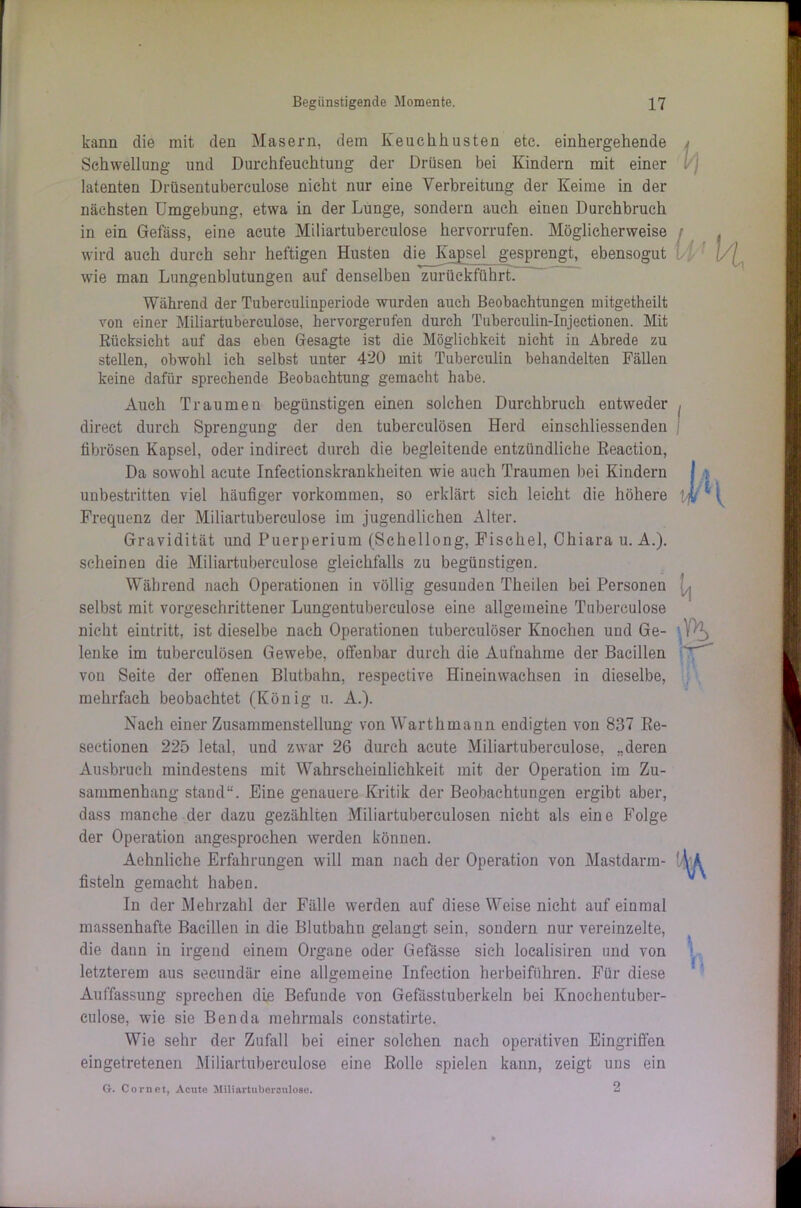 kann die mit den Masern, dein Iveuchhusten etc. einhergehende Schwellung und Durchfeuchtung der Drüsen bei Kindern mit einer latenten Drüsentuberculose nicht nur eine Verbreitung der Keime in der nächsten Umgebung, etwa in der Lunge, sondern auch einen Durchbruch in ein Gefäss, eine acute Miliartuberculose hervorrufen. Möglicherweise wird auch durch sehr heftigen Husten die Kapsel gesprengt, ebensogut wie man Lungenblutungen auf denselben zurückführt. Während der Tuberculinperiode wurden auch Beobachtungen mitgetheilt von einer Miliartuberculose, hervorgerufen durch Tuberculin-Injectionen. Mit Rücksicht auf das eben Gesagte ist die Möglichkeit nicht in Abrede zu stellen, obwohl ich selbst unter 420 mit Tuberculin behandelten Fällen keine dafür sprechende Beobachtung gemacht habe. Auch Traumen begünstigen einen solchen Durchbruch eutweder direct durch Sprengung der den tuberculösen Herd einschliessenden fibrösen Kapsel, oder indirect durch die begleitende entzündliche Reaction, Da sowohl acute Infectionskrankheiten wie auch Traumen bei Kindern unbestritten viel häufiger Vorkommen, so erklärt sich leicht die höhere Frequenz der Miliartuberculose im jugendlichen Alter. Gravidität und Puerperium (Schellong, Fischei, Chiara u. A.). scheinen die Miliartuberculose gleichfalls zu begünstigen. Während nach Operationen in völlig gesunden Theilen bei Personen selbst mit vorgeschrittener Lungentuberculose eine allgemeine Tubereulose nicht eintritt, ist dieselbe nach Operationen tubereulöser Knochen und Ge- lenke im tuberculösen Gewebe, offenbar durch die Aufnahme der Bacillen von Seite der offenen Blutbahn, respective Hineinwachsen in dieselbe, mehrfach beobachtet (König u. A.). Nach einer Zusammenstellung von Warthmann endigten von 837 Re- seetionen 225 letal, und zwar 26 durch acute Miliartuberculose, „deren Ausbruch mindestens mit Wahrscheinlichkeit mit der Operation im Zu- sammenhang stand“. Eine genauere Kritik der Beobachtungen ergibt aber, dass manche der dazu gezählten Miliartuberculosen nicht als eine Folge der Operation angesprochen werden können. Aehnliche Erfahrungen will man nach der Operation von Mastdarm- fisteln gemacht haben. In der Mehrzahl der Fälle werden auf diese Weise nicht auf einmal massenhafte Bacillen in die Blutbahn gelangt sein, sondern nur vereinzelte, die dann in irgend einem Organe oder Gefässe sich localisiren und von letzterem aus secundär eine allgemeine Infection herbeiführen. Für diese Auffassung sprechen die Befunde von Gefässtuberkeln bei Knoehentuber- culose, wie sie Ben da mehrmals constatirte. Wie sehr der Zufall bei einer solchen nach operativen Eingriffen eingetretenen Miliartuberculose eine Rolle spielen kann, zeigt uns ein G. Cor net, Acute Miliartuberculose. 2