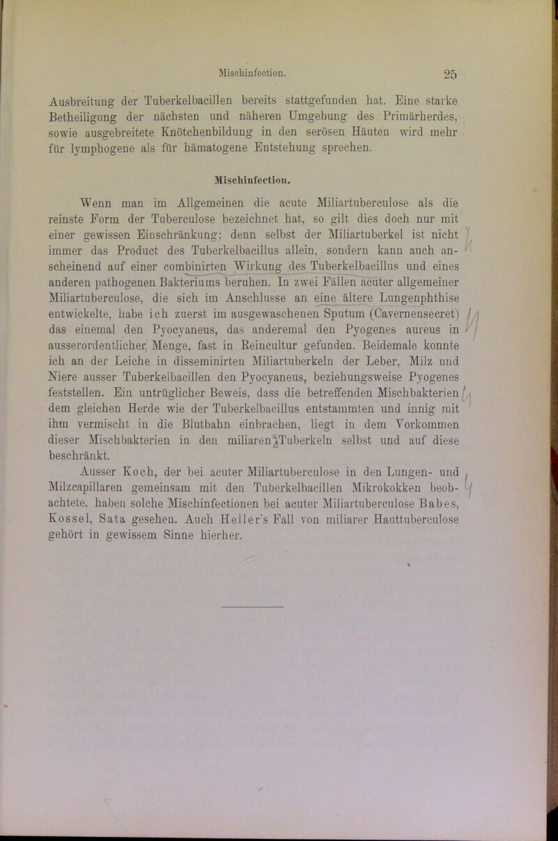 Ausbreitung der Tuberkelbacillen bereits stattgefunden bat. Eine starke Betkeilignng der nächsten und näheren Umgebung des Primärherdes, sowie ausgebreitete Knötchenbildung in den serösen Häuten wird mehr für lymphogene als für hämatogene Entstehung sprechen. Mischinfeetion. Wenn man im Allgemeinen die acute Miliartubereulose als die reinste Form der Tuberculose bezeichnet hat, so gilt dies doch nur mit einer gewissen Einschränkung; denn selbst der Miliartuberkel ist nicht immer das Product des Tuberkelbacillus allein, sondern kann auch an- scheinend auf einer combinirten Wirkung des Tuberkelbacillus und eines anderen pathogenen Bakteriums beruhen. In zwei Fällen achter allgemeiner Miliartuberculose, die sich im Anschlüsse an eine^ältere Lungenphthise entwickelte, habe ich zuerst im ausgewaschenen Sputum (Cavernensecret) / das einemal den Pyocyaneus, das anderemal den Pyogenes aureus in ausserordentlicher, Menge, fast in ßeincultur gefunden. Beidemale konnte ich an der Leiche in disseminirten Miliartuberkeln der Leber, Milz und Niere ausser Tuberkelbacillen den Pyocyaneus, beziehungsweise Pyogenes feststellen. Ein untrüglicher Beweis, dass die betreffenden Mischbakterien ' dem gleichen Herde wie der Tuberkelbacillus entstammten und innig mit ihm vermischt in die Blutbahn einbrachen, liegt in dem Vorkommen dieser Mischbakterien in den miliaren ^Tuberkeln selbst und auf diese beschränkt. Ausser Koch, der bei acuter Miliartuberculose in den Lungen- und , Milzcapillaren gemeinsam mit den Tuberkelbacillen Mikrokokken beob- achtete, haben solche Mischinfectionen bei acuter Miliartuberculose Babes, Ivossel, Sata gesehen. Auch Hellers Fall von miliarer Hauttuberculo.se gehört in gewissem Sinne hierher.