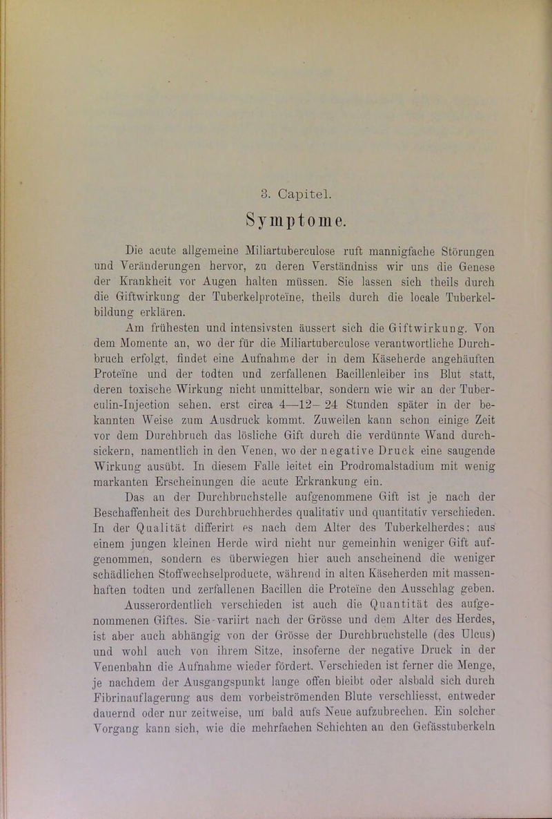 Symptome. Die acute allgemeine Miliartuberculose ruft mannigfache Störungen und Veränderungen hervor, zu deren Verständniss wir uns die Genese der Krankheit vor Augen halten müssen. Sie lassen sich theils durch die Giftwirkung der Tuberkelproteine, theils durch die locale Tuberkel- bildung erklären. Am frühesten und intensivsten äussert sich die Giftwirkung. Von dem Momente an, wo der für die Miliartuberculose verantwortliche Durch- bruch erfolgt, findet eine Aufnahme der in dem Käseherde angehäuften Proteine und der todten und zerfallenen Bacillenleiber ins Blut statt, deren toxische Wirkung nicht unmittelbar, sondern wie wir an der Tuber - culin-Injection sehen, erst circa 4—12- 24 Stunden später in der be- kannten Weise zum Ausdruck kommt. Zuweilen kann schon einige Zeit vor dem Durchbruch das lösliche Gift durch die verdünnte Wand dureh- sickern, namentlich in den Venen, wo der negative Druck eine saugende Wirkung ausübt. In diesem Falle leitet ein Prodromalstadium mit wenig markanten Erscheinungen die acute Erkrankung ein. Das an der Durchbruchstelle aufgenommene Gift ist je nach der Beschaffenheit des Durchbruchherdes qualitativ und quantitativ verschieden. In der Qualität differirt es nach dem Alter des Tuberkelherdes; aus einem jungen kleinen Herde wird nicht nur gemeinhin weniger Gift auf- genommen, sondern es überwiegen hier auch anscheinend die weniger schädlichen Stoffwechselproducte, während in alten Käseherden mit massen- haften todten und zerfallenen Bacillen die Proteine den Ausschlag geben. Ausserordentlich verschieden ist auch die Quantität des aufge- nommenen Giftes. Sie variirt nach der Grösse und dem Alter des Herdes, ist aber auch abhängig von der Grösse der Durchbruchstelle (des Ulcus) und wohl auch von ihrem Sitze, insoferne der negative Druck in der Venenbahn die Aufnahme wieder fördert. Verschieden ist ferner die Menge, je nachdem der Ausgangspunkt lange offen bleibt oder alsbald sich durch Fibrinauflagerung aus dem vorbeiströmenden Blute verschliesst, entweder dauernd oder nur zeitweise, um bald aufs Neue aufzubrechen. Ein solcher Vorgang kann sich, wie die mehrfachen Schichten an den Gefässtuberkeln