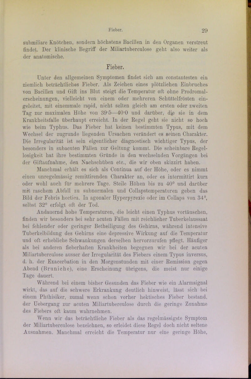 submiliare Knötchen, sondern höchstens Bacillen in den Organen verstreut findet. Der klinische Begriff der Miliartuberculose geht also weiter als der anatomische. Fieber. Unter den allgemeinen Symptomen findet sich am constantesten ein ziemlich beträchtliches Fieber. Als Zeichen eines plötzlichen Einbruches von Bacillen und Gift ins Blut steigt die Temperatur oft ohne Prodromal- erscheinungen, vielleicht von einem oder mehreren Schüttelfrösten ein- geleitet, mit einemmale rapid, nicht selten gleich am ersten oder zweiten Tag zur maximalen Höhe von 39-5—400 und darüber, die sie in dem Krankheitsfalle überhaupt erreicht. In der Regel geht sie nicht so hoch wie beim Typhus. Das Fieber hat keinen bestimmten Typus, mit dem Wechsel der zugrunde liegenden Ursachen verändert es seinen Charakter. Die Irregularität ist sein eigentlicher diagnostisch wichtiger Typus, der besonders in subacuten Fällen zur Geltung kommt. Die scheinbare Regel- losigkeit hat ihre bestimmten Gründe in den wechselnden Vorgängen bei der Giftaufnahme, den Nachschüben etc., die wir oben skizzirt haben. Manchmal erhält es sich als Continua auf der Höhe, oder es nimmt eineu unregelmässig remittirenden Charakter an, oder es intermittirt kurz oder wohl auch für mehrere Tage. Steile Höhen bis zu 40° und darüber mit raschem Abfall zu subnormalen und Collapsteraperaturen geben das Bild der Febris hectica. In agonaler Hyperpyrexie oder im Collaps von 34°, selbst 32° erfolgt oft der Tod. Andauernd hohe Temperaturen, die leicht einen Typhus vortäuschen, finden wir besonders bei sehr acuten Fällen mit reichlicher Tuberkelaussaat bei fehlender oder geringer Betheiligung des Gehirns, während intensive Tuberkelbildung des Gehirns eine depressive Wirkung auf die Temperatur und oft erhebliche Schwankungen derselben hervorzurufen pflegt. Häufiger als bei anderen fieberhaften Krankheiten begegnen wir bei der acuten Miliartuberculose ausser der Irregularität des Fiebers einem Typus inversus, d. h. der Exacerbation in den Morgenstunden mit einer Remission gegen Abend (ßruniche), eine Erscheinung übrigens, die meist nur einige Tage dauert. Während bei einem bisher Gesunden das Fieber wie ein Alarmsignal wirkt, das auf die schwere Erkrankung deutlich hinweist, lässt sich bei einem Phthisiker, zumal wenn schon vorher hektisches Fieber bestand, der Uebergang zur acuten Miliartuberculose durch die geringe Zunahme des Fiebers oft kaum wahrnehmen. Wenn wir das beträchtliche Fieber als das regelmässigste Symptom der Miliartuberculose bezeichnen, so erleidet diese Regel doch nicht seltene Ausnahmen. Manchmal erreicht die Temperatur nur eine geringe Höhe,