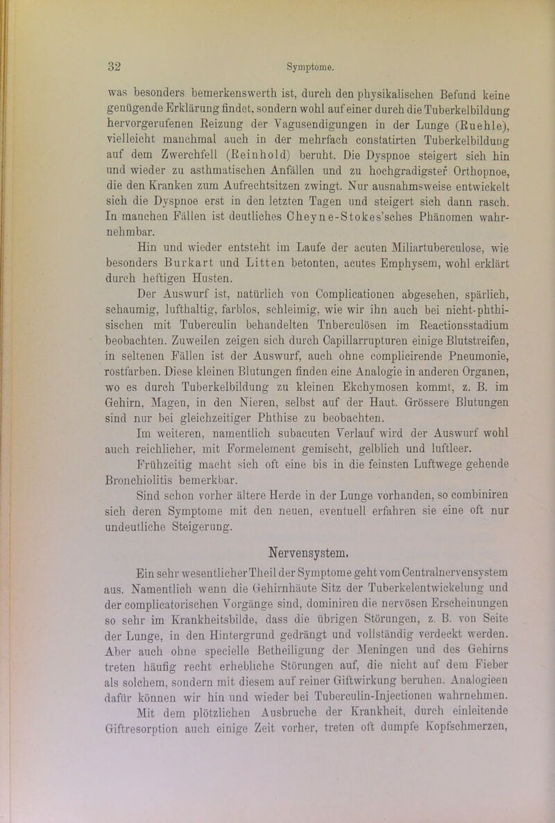 was besonders bemerkenswert]! ist, durch den physikalischen Befund keine genügende Erklärung findet, sondern wohl auf einer durch die Tuberkelbildung hervorgerufenen Beizung der Vagusendigungen in der Lunge (Buehle), vielleicht manchmal auch in der mehrfach constatirten Tuberkelbildung auf dem Zwerchfell (Beinhold) beruht. Die Dyspnoe steigert sich hin und wieder zu asthmatischen Anfällen und zu hochgradigster Orthopnoe, die den Kranken zum Aufrechtsitzen zwingt. Nur ausnahmsweise entwickelt sich die Dyspnoe erst in den letzten Tagen und steigert sich dann rasch. In manchen Fällen ist deutliches Cheyne-Stokes’sches PhäDomen wahr- nehmbar. Hin und wieder entsteht im Laufe der acuten Miliartubereulose, wie besonders Burkart und Litten betonten, acutes Emphysem, wohl erklärt durch heftigen Husten. Der Auswurf ist, natürlich vou Complicationeu abgesehen, spärlich, schaumig, lufthaltig, farblos, schleimig, wie wir ihn auch bei nicht-phthi- sischen mit Tuberculin behandelten Tnberculösen im Beactionsstadium beobachten. Zuweilen zeigen sich durch Capillarrupturen einige Blutstreifen, in seltenen Fällen ist der Auswurf, auch ohne complicirende Pneumonie, rostfarben. Diese kleinen Blutungen finden eine Analogie in anderen Organen, wo es durch Tuberkelbildung zu kleinen Ekchymosen kommt, z. B. im Gehirn, Magen, in den Nieren, selbst auf der Haut. Grössere Blutungen sind nur bei gleichzeitiger Phthise zu beobachten. Im weiteren, namentlich subacuten Verlauf wird der Auswurf wohl auch reichlicher, mit Formelement gemischt, gelblich und luftleer. Frühzeitig macht sich oft eine bis in die feinsten Luftwege gehende Bronchiolitis bemerkbar. Sind schon vorher ältere Herde in der Lunge vorhanden, so combiniren sich deren Symptome mit den neuen, eventuell erfahren sie eine oft nur undeutliche Steigerung. Nervensystem. Ein sehr wesentlicher Theil der Symptome geht vom Centralnervensystem aus. Namentlich wenn die Gehirnhäute Sitz der Tuberkelentwickelung und der complicatorischen Vorgänge sind, dominiren die nervösen Erscheinungen so sehr im Krankheitsbilde, dass die übrigen Störungen, z. B. von Seite der Lunge, in den Hintergrund gedrängt und vollständig verdeckt werden. Aber auch ohne specielle Betheiligung der Meningen und des Gehirns treten häufig recht erhebliche Störungen auf, die nicht auf dem Fieber als solchem, sondern mit diesem auf reiner Giftwirkung beruhen. Analogieen dafür können wir hin und wieder bei Tuberculin-Injectionen wahrnehmen. Mit dem plötzlichen Ausbruche der Krankheit, durch einleitende Giftresorption auch einige Zeit vorher, treten ott dumpfe Kopfschmerzen,