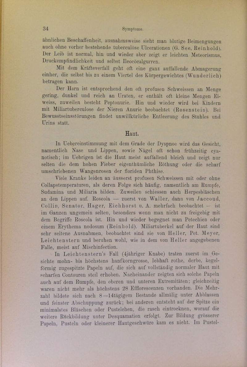 ähnlichen Beschatlenheit, ausnahmsweise sieht man blutige Beimengungen auch ohne vorher bestehende tuberculöse Ulcerationen (G. See, ßeinhold). Der Leib ist normal, hin und wieder aber zeigt er leichten Meteorismus, Druckempfindlichkeit und selbst Ileocöcalgurren. Mit dem Kräfteverfall geht oft eine ganz auffallende Abmagerung einher, die selbst bis zu einem Viertel des Körpergewichtes (Wunderlich) betragen kann. Der Harn ist entsprechend den oft profusen Schweissen an Menge gering, dunkel und reich an Uraten, er enthält oft kleine Mengen Ei- weiss, zuweilen besteht Peptonurie. Hin und wieder wird bei Kindern mit Miliartuberculose der Nieren Anurie beobachtet (Rosenstein). Bei Bewusstseinsstörungen findet unwillkürliche Entleerung des Stuhles und Urins statt. Haut, In Uebereinstimmung mit dem Grade der Dyspnoe wird das Gesicht, namentlich Nase und Lippen, sowie Nägel oft schon frühzeitig cva- notisch; im Uebrigen ist die Haut meist auffallend bleich und zeigt nur selten die dem hohen Fieber eigenthümliche Röthung oder die scharf umschriebenen Wangenrosen der fioriden Phthise. Viele Kranke leiden an äusserst profusen Schweissen mit oder ohne Collapstemperaturen, als deren Folge sich häufig, namentlich am Rumpfe, Sudamina und Miliaria bilden. Zuweilen schiessen auch Herpesbläschen an den Lippen auf. Roseola — zuerst von Waller, dann von Jaccoud, Collin, Senator, Hager, Eichhorst u. A. mehrfach beobachtet — ist im Ganzen ungemein selten, besonders wenn man nicht zu freigebig mit dem Begriffe Roseola ist. Hin und wieder begegnet man Petechien oder einem Erythema nodosum (Reinhold). Miliartuberkel auf der Haut sind sehr seltene Ausnahmen, beobachtet sind sie von Heller, Pet. Meyer, Leichtenstern und beruhen wohl, wie in dem von Heller angegebenen Falle, meist auf Mischinfection. In Leichtenstern’s Fall (4jähriger Knabe) traten zuerst im Ge- sichte mohn- bis höchstens hanfkorngrosse, lebhaft rothe, derbe, kegel- förmig zugespitzte Papeln auf, die sich auf vollständig normaler Haut mit scharfen Contouren steil erhoben. Nacheinander zeigten sich solche Papeln auch auf dem Rumpfe, den oberen und unteren Extremitäten; gleichzeitig waren nicht mehr als höchstens 28 Efflorescenzen vorhanden. Die Mehr- zahl bildete sich nach 8—14tägigem Bestände allmälig unter Abblassen und feinster Abschuppung zurück; bei anderen entsteht aut der Spitze ein minimalstes Bläschen oder Pustelchen, die rasch eintroeknen, worauf die weitere Rückbildung unter Desquamation erfolgt. Zur Bildung grösserer Papeln, Pusteln oder kleinerer Hautgeschwüre kam es nicht. Im Pustel-