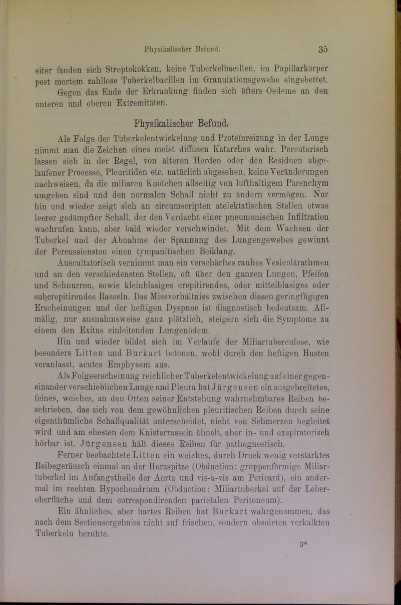 eiter fanden sich Streptokokken, keine Tuberkelbacillen, im Papillarkörper post mortem zahllose Tuberkelbacillen im Granulationsgewebe eingebettet. Gegen das Ende der Erkrankung finden sich öfters Oedeme an den unteren und oberen Extremitäten. Physikalischer Befund. Als Folge der Tuberkelentwickelung und Proteinreizung in der Lunge nimmt man die Zeichen eines meist diffusen Katarrhes wahr. Percutorisch lassen sich in der Regel, von älteren Herden oder den Residuen abge- laufener Processe, Pleuritiden etc. natürlich abgesehen, keine Veränderungen nachweisen, da die miliaren Knötchen allseitig von lufthaltigem Parenchym umgeben sind und den normalen Schall nicht zu ändern vermögen. Nur hin und wieder zeigt sich an circumscripten atelektatischen Stellen etwas leerer gedämpfter Schall, der den Verdacht einer pneumonischen Infiltration wachrufen kann, aber bald wieder verschwindet. Mit dem Wachsen der Tuberkel und der Abnahme der Spannung des Lungengewebes gewinnt der Percussionston einen tympanitischen Beiklang. Auscultatorisch vernimmt man ein verschärftes rauhes Yesicnlärathmen und an den verschiedensten Stellen, oft über den ganzen Lungen, Pfeifen und Schnurren, sowie kleinblasiges crepitirendes, oder mittelblasiges oder sul^crepitirendes Rasseln. Das Missverhältniss zwischen diesen geringfügigen Erscheinungen und der heftigen Dyspnoe ist diagnostisch bedeutsam. All- mälig, nur ausnahmsweise ganz plötzlich, steigern sich die Symptome zu einem den Exitus einleitenden Lungenödem. Hin und wieder bildet sich im Verlaufe der Miliartuberculose, wie besonders Litten und Burkart betonen, wohl durch den heftigen Husten veranlasst, acutes Emphysem aus. Als Folgeerscheinung reichlicher Tuberkelentwickelung auf einer gegen- einander verschieblichen Lunge und Pleura hat Jürgensen ein ausgebreitetes, feines, weiches, an den Orten seiner Entstehung wahrnehmbares Reiben be- schrieben, das sich von dem gewöhnlichen pleuritischen Reiben durch seine eigenthümliche Schallqualität unterscheidet, nicht von Schmerzen begleitet wird und am ehesten dem Knisterrasseln ähnelt, aber in- und exspiratorisch hörbar ist. Jürgensen hält dieses Reiben für pathognostisch. Ferner beobachtete Litten ein weiches, durch Druck wenig verstärktes Reibegeräusch einmal an der Herzspitze (Obduetion: gruppenförmige Miliar- tuberkel im Anfangstheile der Aorta und vis-ä-vis am Pericard), ein ander- mal im rechten Hypockondrium (Obduetion: Miliartuberkel auf der Leber- oberfiäche und dem correspondirenden parietalen Peritoneum). Ein ähnliches, aber hartes Reiben hat Burkart wahrgenommen, das nach dem Sectionsergebniss nicht auf frischen, sondern obsoleten verkalkten Tuberkeln beruhte. 3*