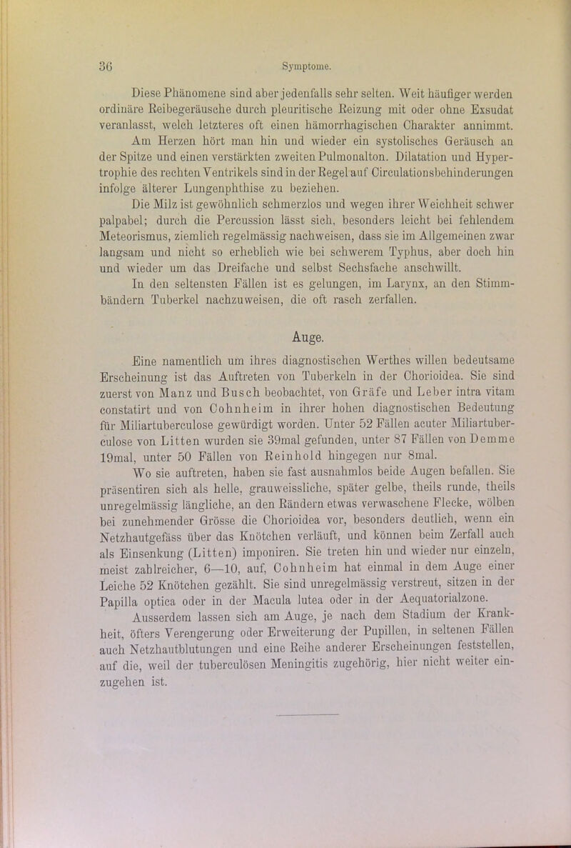 Diese Phänomene sind aber jedenfalls sehr selten. Weit häufiger werden ordinäre Reibegeräusche durch pleuritische Reizung mit oder ohne Exsudat veranlasst, welch letzteres oft einen hämorrhagischen Charakter annimmt. Am Herzen hört man hin und wieder ein systolisches Geräusch an der Spitze und einen verstärkten zweiten Pulmonalton. Dilatation und Hyper- trophie des rechten Ventrikels sind in der Regel auf Circulationsbehinderungen infolge älterer Lungenphthise zu beziehen. Die Milz ist gewöhnlich schmerzlos und wegen ihrer Weichheit schwer palpabel; durch die Percussion lässt sich, besonders leicht bei fehlendem Meteorismus, ziemlich regelmässig nachweisen, dass sie im Allgemeinen zwar langsam und nicht so erheblich wie bei schwerem Typhus, aber doch hin und wieder um das Dreifache und selbst Sechsfache anschwillt. In den seltensten Fällen ist es gelungen, im Larynx, an den Stimm- bändern Tuberkel nachzuweisen, die oft rasch zerfallen. Ange. Eine namentlich um ihres diagnostischen Werthes willen bedeutsame Erscheinung ist das Auftreten von Tuberkeln in der Chorioidea. Sie sind zuerst von Manz und Busch beobachtet, von Gräfe und Leber intra vitam constatirt und von Cohnheim in ihrer hohen diagnostischen Bedeutung für Miliartubereulose gewürdigt worden. Unter 52 Fällen acuter Miliartuber- culose von Litten wurden sie 39mal gefunden, unter 87 Fällen von Dem me 19mal, unter 50 Fällen von Reinhold hingegen nur 8mal. Wo sie auftreten, haben sie fast ausnahmlos beide Augen befallen. Sie präsentiren sich als helle, grauweissliche, später gelbe, theils runde, theils unregelmässig längliche, an den Rändern etwas verwaschene Flecke, wölben bei zunehmender Grösse die Chorioidea vor, besonders deutlich, wenn ein Netzhautgefäss über das Knötchen verläuft, und können beim Zerfall auch als Einsenkung (Litten) imponiren. Sie treten hin und wieder nur einzeln, meist zahlreicher, 6—10, auf, Cohnheim hat einmal in dem Auge einei Leiche 52 Knötchen gezählt. Sie sind unregelmässig verstreut, sitzen in der Papilla optica oder in der Macula lutea oder in der Aequatorialzone. Ausserdem lassen sich am Auge, je nach dem Stadium der Kiank- heit, öfters Verengerung oder Erweiterung der Pupillen, in seltenen Fällen auch Netzhautblutungen und eine Reihe anderer Erscheinungen feststellen, auf die, weil der tuberculösen Meningitis zugehörig, hier nicht weiter ein- zugehen ist.