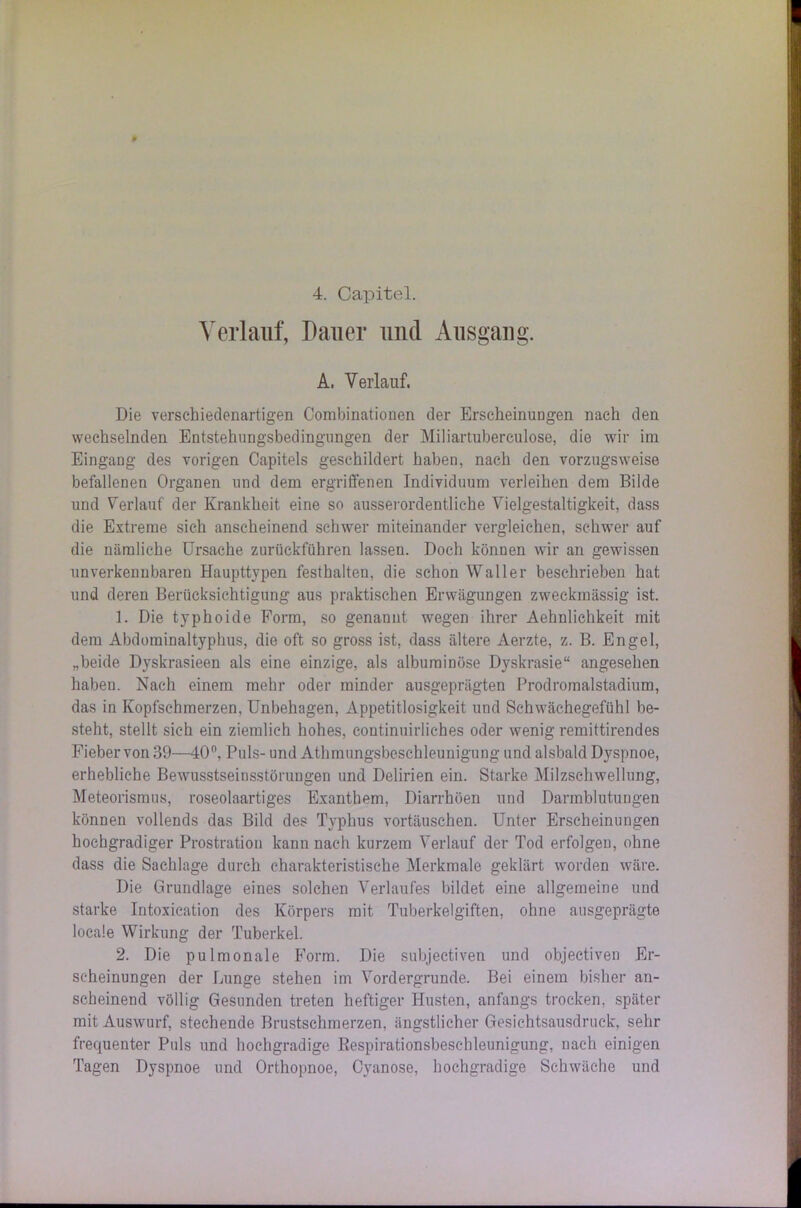 4. Capitel. Verlauf, Dauer und Ausgang. A. Verlauf. Die verschiedenartigen Combinationen der Erscheinungen nach den wechselnden Entstehungsbedingungen der Miliartuberculose, die wir im Eingang des vorigen Capitels geschildert haben, nach den vorzugsweise befallenen Organen und dem ergriffenen Individuum verleihen dem Bilde und Verlauf der Krankheit eine so ausserordentliche Vielgestaltigkeit, dass die Extreme sich anscheinend schwer miteinander vergleichen, schwer auf die nämliche Ursache zurückführen lassen. Doch können wir an gewissen unverkennbaren Haupttypen festhalten, die schon Waller beschrieben hat und deren Berücksichtigung aus praktischen Erwägungen zweckmässig ist. 1. Die typhoide Form, so genannt wegen ihrer Aehnlichkeit mit dem Abdominaltyphus, die oft so gross ist, dass ältere Aerzte, z. B. Engel, „beide Dyskrasieen als eine einzige, als albuminüse Dyskrasie“ angesehen haben. Nach einem mehr oder minder ausgeprägten Prodromalstadium, das in Kopfschmerzen, Unbehagen, Appetitlosigkeit und Schwächegefühl be- steht, stellt sich ein ziemlich hohes, continuirliches oder wenig remittirendes Fieber von 39—40°, Puls- und Athmungsbeschleunigung und alsbald Dyspnoe, erhebliche Bewusstseinsstörungen und Delirien ein. Starke Milzschwellung, Meteorismus, roseolaartiges Exanthem, Diarrhöen und Darmblutungen können vollends das Bild des Typhus Vortäuschen. Unter Erscheinungen hochgradiger Prostration kann nach kurzem Verlauf der Tod erfolgen, ohne dass die Sachlage durch charakteristische Merkmale geklärt worden wäre. Die Grundlage eines solchen Verlaufes bildet eine allgemeine und starke Intoxication des Körpers mit Tuberkelgiften, ohne ausgeprägte locale Wirkung der Tuberkel. 2. Die pulmonale Form. Die subjectiven und objectiven Er- scheinungen der Lunge stehen im Vordergründe. Bei einem bisher an- scheinend völlig Gesunden treten heftiger Husten, anfangs trocken, später mit Auswurf, stechende Brustschmerzen, ängstlicher Gesichtsausdruck, sehr frequenter Puls und hochgradige Respirationsbeschleunigung, nach einigen Tagen Dyspnoe und Orthopnoe, Cyanose, hochgradige Schwäche und