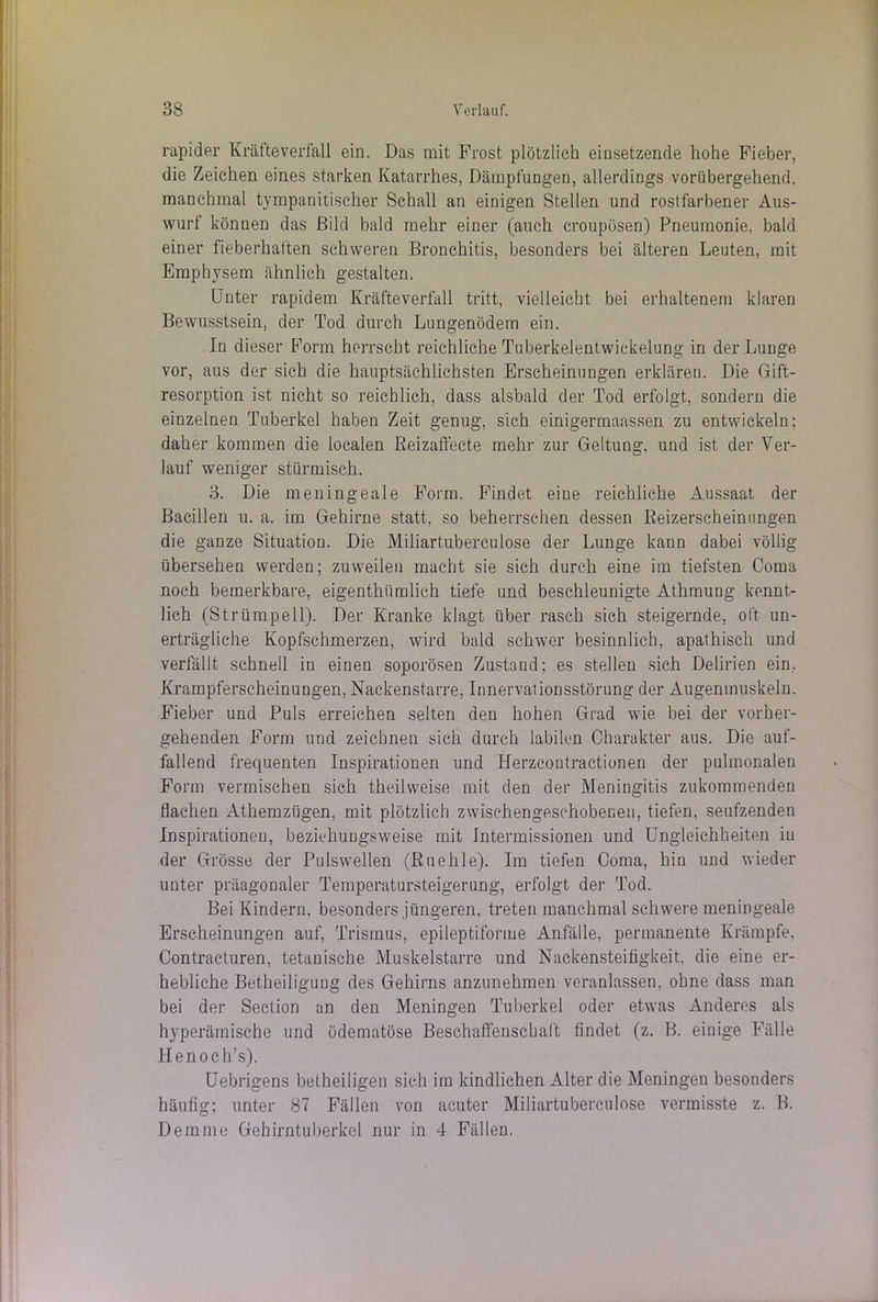 rapider Kräfte verfall ein. Das mit Frost plötzlich einsetzende hohe Fieber, die Zeichen eines starken Katarrhes, Dämpfungen, allerdings vorübergehend, manchmal tympanitischer Schall an einigen Stellen und rostfarbener Aus- wurf können das Bild bald mehr einer (auch eroupösen) Pneumonie, bald einer fieberhaften schweren Bronchitis, besonders bei älteren Leuten, mit Emphysem ähnlich gestalten. Unter rapidem Kräfteverfall tritt, vielleicht bei erhaltenem klaren Bewusstsein, der Tod durch Lungenödem ein. In dieser Form herrscht reichliche Tuberkelentwickelung in der Lunge vor, aus der sich die hauptsächlichsten Erscheinungen erklären. Die Gift- resorption ist nicht so reichlich, dass alsbald der Tod erfolgt, sondern die einzelnen Tuberkel haben Zeit genug, sich einigermaassen zu entwickeln; daher kommen die localen Reizaffecte mehr zur Geltung, und ist der Ver- lauf weniger stürmisch. 3. Die meningeale Form. Findet eine reichliche Aussaat der Bacillen u. a. im Gehirne statt, so beherrschen dessen Reizerscheinungen die ganze Situation. Die Miliartuberculose der Lunge kann dabei völlig übersehen werden; zuweilen macht sie sich durch eine im tiefsten Coma noch bemerkbare, eigenthümlieh tiefe und beschleunigte Athmung kennt- lich (Strümpell). Der Kranke klagt über rasch sich steigernde, oft un- erträgliche Kopfschmerzen, wird bald schwer besinnlich, apathisch und verfällt schnell in einen soporösen Zustand; es stellen sich Delirien ein, Krampferscheinungen, Nackenstarre, Innervationsstörung der Augenmuskeln. Fieber und Puls erreichen selten den hohen Grad wie bei der vorher- gehenden Form und zeichnen sich durch labilen Charakter aus. Die auf- fallend frequenten Inspirationen und Herzcontraetionen der pulmonalen Form vermischen sich theilweise mit den der Meningitis zukommenden flachen Athemzügen, mit plötzlich zwischengesehobeGen, tiefen, seufzenden Inspirationen, beziehungsweise mit Intermissionen und Ungleichheiten in der Grösse der Pulswellen (Ruehle). Im tiefen Coma, hin und wieder uuter präagonaler Temperatursteigerung, erfolgt der Tod. Bei Kindern, besonders jüngeren, treten manchmal schwere meningeale Erscheinungen auf, Trismus, epileptiforme Anfälle, permanente Krämpfe, Contracturen, tetanische Muskelstarre und Nackensteifigkeit, die eine er- hebliche Betheiligung des Gehirns anzunehmen veranlassen, ohne dass man bei der Section an den Meningen Tuberkel oder etwas Anderes als hyperämischo und ödematöse Beschaffenschaft findet (z. B. einige Fälle Henoch’s). Uebrigens betheiligen sich im kindlichen Alter die Meningen besonders häufig; unter 87 Fällen von acuter Miliartuberculose vermisste z. B. Dem me Gehirntuberkel nur in 4 Fällen.