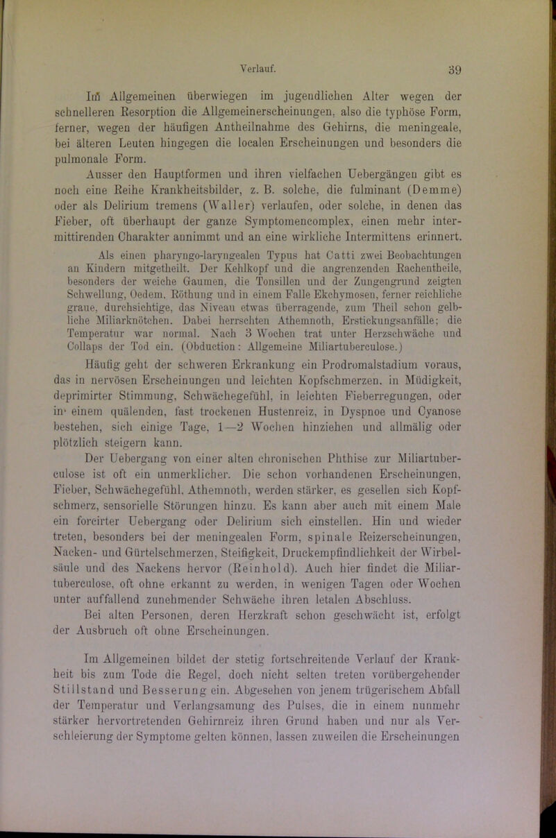 Inl Allgemeinen überwiegen im jugendlichen Alter wegen der schnelleren Resorption die Allgemeinerscheinungen, also die typhöse Form, ferner, wegen der häufigen Antheilnahme des Gehirns, die meningeale, bei älteren Leuten hingegen die localen Erscheinungen und besonders die pulmonale Form. Ausser den Hauptformen und ihren vielfachen Uebergängeu gibt es noch eine Reihe Krankheitsbilder, z. B. solche, die fulminant (Demme) oder als Delirium tremens (Waller) verlaufen, oder solche, in denen das Fieber, oft überhaupt der ganze Symptoinencoiuplex, einen mehr inter- mittirenden Charakter annimmt und an eine wirkliche Intermittens erinnert. Als einen pharyngo-laryngealen Typus hat Catti zwei Beobachtungen an Kindern mitgetheilt. Der Kehlkopf und die angrenzenden Rachentheile, besonders der weiche Gaumen, die Tonsillen und der Zungengrund zeigten Schwellung, Oedem, Röthung und in einem Falle Ekchymosen, ferner reichliche graue, durchsichtige, das Niveau etwas überragende, zum Theil schon gelb- liche Miliarknötchen. Dabei herrschten Athemnoth, Erstickungsanfälle; die Temperatur war normal. Nach 3 Wochen trat unter Herzschwäche und Collaps der Tod ein. (Obduetion: Allgemeine Miliartuberculose.) Häufig geht der schweren Erkrankung ein Prodromalstadium voraus, das in nervösen Erscheinungen und leichten Kopfschmerzen, in Müdigkeit, deprimirter Stimmung, Schwächegefühl, in leichten Fieberregungen, oder in- einem quälenden, fast trockenen Hustenreiz, in Dyspnoe und Cyanose bestehen, sich einige Tage, 1 —2 Wochen hinziehen und allmälig oder plötzlich steigern kann. Der Uebergang von einer alten chronischen Phthise zur Miliartuber- culose ist oft ein unmerklicher. Die schon vorhandenen Erscheinungen, Fieber, Schwächegefühl. Athemnoth, werden stärker, es gesellen sich Kopf- schmerz, sensorielle Störungen hinzu. Es kann aber auch mit einem Male ein foreirter Uebergang oder Delirium sich einstellen. Hin und wieder treten, besonders bei der meningealen Form, spinale Reizerscheinungen, Nacken- und Gürtelschmerzen, Steifigkeit, Druckempfindlichkeit der Wirbel- säule und des Nackens hervor (Reinhold). Auch hier findet die Miliar- tuberculose, oft ohne erkannt zu werden, in wenigen Tagen oder Wochen unter auffallend zunehmender Schwäche ihren letalen Abschluss. Bei alten Personen, deren Herzkraft schon geschwächt ist, erfolgt der Ausbruch oft obne Erscheinungen. Im Allgemeinen bildet der stetig fortschreitende Verlauf der Krank- heit bis zum Tode die Regel, doch nicht selten treten vorübergehender Stillstand und Besserung ein. Abgesehen von jenem trügerischem Abfall der Temperatur und Verlangsamung des Pulses, die in einem nunmehr stärker hervortretenden Gehirnreiz ihren Grund haben und nur als Ver- schleierung der Symptome gelten können, lassen zuweilen die Erscheinungen