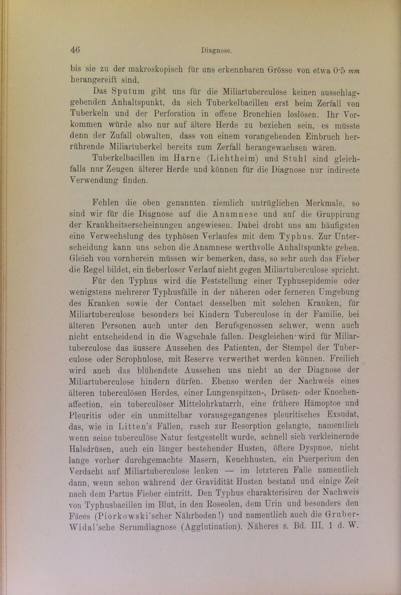 bis sie zu der makroskopisch für uns erkennbaren Grösse von etwa 05 mm herangereift sind. Das Sputum gibt uns für die Miliartuberculose keinen ausschlag- gebenden Anhaltspunkt, da sich Tuberkelbacillen erst beim Zerfall von Tuberkeln und der Perforation in offene Bronchien loslösen. Ihr Vor- kommen würde also nur auf ältere Herde zu beziehen sein, es müsste denn der Zufall obwalten, dass von einem vorangehenden Einbruch her- rührende Miliartuberkel bereits zum Zerfall herangewachseu wären. Tuberkelbacillen im Harne (Lichtheim) und Stuhl sind gleich- falls nur Zeugen älterer Herde und können für die Diagnose nur indirecte Verwendung finden. Fehlen die oben genannten ziemlich untrüglichen Merkmale, so sind wir für die Diagnose auf die Anamnese und auf die Gruppirung der Krankheitserscheinungen angewiesen. Dabei droht uns am häufigsten eine Verwechslung des typhösen Verlaufes mit dem Typhus. Zur Unter- scheidung kann uns schon die Anamnese werthvolle Anhaltspunkte geben. Gleich von vornherein müssen wir bemerken, dass, so sehr auch das Fieber die Regel bildet, ein fieberloser Verlauf nicht gegen Miliartuberculose spricht. Für den Typhus wird die Feststellung einer Typhusepidemie oder wenigstens mehrerer Typhusfälle in der näheren oder ferneren Umgebung des Kranken sowie der Contact desselben mit solchen Kranken, für Miliartuberculose besonders bei Kindern Tuberculose in der Familie, bei älteren Personen auch unter den Berufsgenossen schwer, wenn auch nicht entscheidend in die Wagschale fallen. Desgleichen-wird für Miliar- tuberculose das äussere Aussehen des Patienten, der Stempel der Tuber- culose oder Scrophulose, mit Reserve verwerthet werden können. Freilich wird auch das blühendste Aussehen uns nicht an der Diagnose der Miliartuberculose hindern dürfen. Ebenso werden der Nachweis eines älteren tuberculösen Herdes, einer Lungenspitzen-, Drüsen- oder Knochen- affection, ein tuberculöser Mittelohrkatarrh, eine frühere Hämoptoe und Pleuritis oder ein unmittelbar vorausgegangenes pleuritisches Exsudat, das, wie in Litten’s Fällen, rasch zur Resorption gelangte, namentlich wenn seine tuberculose Natur festgestellt wurde, schnell sich verkleinernde Halsdrüsen, auch ein länger bestehender Husten, öftere Dyspnoe, nicht lange vorher durchgemachte Masern, Keuchhusten, ein Puerperium den Verdacht auf Miliartuberculose lenken — im letzteren Falle namentlich dann, wenn schon während der Gravidität Husten bestand und einige Zeit nach dem Partus Fieber eintritt. Den Typhus charakterisiren der Nachweis von Typhusbacillen im Blut, in den Roseolen, dem Urin uud besonders den Fäces (Piorkowski’scher Nährboden!) und namentlich auch die Gruber- Widal’sche Serumdiagnose (Agglutination). Näheres s. Bd. III, 1 d. W.