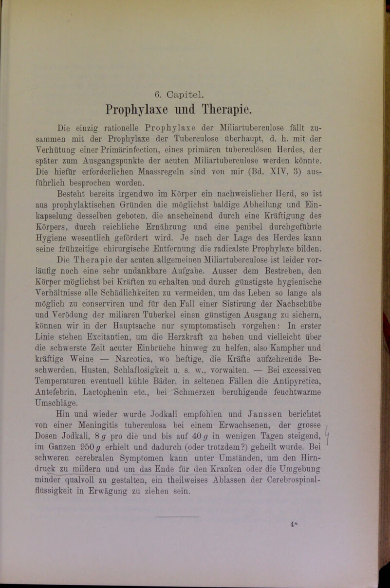 Prophylaxe und Therapie. Die einzig rationelle Prophylaxe der Miliartubereulose fällt zu- sammen mit der Prophylaxe der Tuberculose überhaupt, d. h. mit der Verhütung einer Primärinfeetion, eines primären tuberculösen Herdes, der später zum Ausgangspunkte der acuten Miliartubereulose werden könnte. Die hiefür erforderlichen Maassregeln sind von mir (Bd. XIV, 3) aus- führlich besprochen worden. Besteht bereits irgendwo im Körper ein nachweislicher Herd, so ist aus prophylaktischen Gründen die möglichst baldige Abheilung und Ein- kapselung desselben geboten, die anscheinend durch eine Kräftigung des Körpers, durch reichliche Ernährung und eine penibel durchgeführte Hygiene wesentlich gefördert wird. Je nach der Lage des Herdes kann seine frühzeitige chirurgische Entfernung die radicalste Prophylaxe bilden. Die Therapie der acuten allgemeinen Miliartuberculose ist leider vor- läufig noch eine sehr undankbare Aufgabe. Ausser dem Bestreben, den Körper möglichst bei Kräften zu erhalten und durch günstigste hygienische Verhältnisse alle Schädlichkeiten zu vermeiden, um das Leben so lange als möglich zu conserviren und für den Fall einer Sistirung der Nachschübe und Verödung der miliaren Tuberkel einen günstigen Ausgang zu sichern, können wir in der Hauptsache nur symptomatisch Vorgehen: In erster Linie stehen Excitantien, um die Herzkraft zu heben und vielleicht über die schwerste Zeit acuter Einbrüche hinweg zu helfen, also Kampher und kräftige Weine — Narcotiea, wo heftige, die Kräfte aufzehrende Be- schwerden. Husten, Schlaflosigkeit u. s. w., vorwalteu. — Bei excessiven Temperaturen eventuell kühle Bäder, in seltenen Fällen die Antipyretica, Antefebrin, Laetophenin etc., bei Schmerzen beruhigende feuehtwarme Umschläge. Hin und wieder wurde Jodkali empfohlen und Janssen berichtet von einer Meningitis tuberculosa bei einem Erwachsenen, der grosse Dosen Jodkali, 8 g pro die und bis auf 40 g in wenigen Tagen steigend, im Ganzen 950 <7 erhielt und dadurch (oder trotzdem?) geheilt wurde. Bei schweren cerebralen Symptomen kann unter Umständen, um den Hirn- druck zu mildern und um das Ende für den Kranken oder die Umgebung minder qualvoll zu gestalten, ein theilweises Ablassen der Cerebrospinal- flüssigkeit in Erwägung zu ziehen sein. 4*