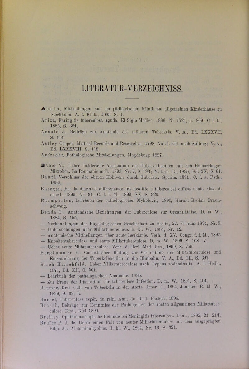 LITERATUR-VERZEICHNISS. Abelin, Mittheilungen aus der pädiatrischen Klinik am allgemeinen Kinderhause zu Stockholm. A. f. Khlk., 1883, S. 1. Ariza, Faringitis tubereulosa aguda. El Siglo Medieo, 1886, Nr. 1721, p. 809; C. f. L., 1886, S. 381. Arnold J., Beiträge zur Anatomie des miliaren Tuberkels. V. A., Bd. LXXXVII, S. 114. Astley Cooper, Medical Records and Researches, 1798, Vol. I. Oit. nach Stilling; Y. A., Bd. LXXXVIII, S. 118. Aufrecht, Pathologische Mittheilungen. Magdeburg 1887. Babes V., Ueber bakterielle Association der Tuberkelbacillen mit den Hämorrkagie- Mikroben. La Boumanie med., 1893, Nr. 7, S. 193; M. f. pr. D., 1895, Bd. XX, S. 61. Banti, Verschluss der oberen Hohlvene durch Tuberkel. Sperim. 1891; C. f. a. Path., 1892. Bareggi, Per la diagnosi differenziale fra ileo-tifo e tubercolosi diffusa acuta. Gaz. d. osped., 1899, Nr. 31; C. f. i. M., 1899, XX, S. 926. Baumgarten, Lehrbuch der pathologischen Mykologie, 1890, Harald Bruhn, Braun- sehweig. Ben da 0., Anatomische Beziehungen der Tuberculose zur Organphthise. D. m. W., 1884, S. 155. — Verhandlungen der Physiologischen Gesellschaft zu Berlin, 22. Februar 18S4, Nr. 9. — Untersuchungen über Miliartuberculose. B. kl. W., 1884, Nr. 12. — Anatomische Mittheilungen über acute Leukämie. Verb. d. XV. Congr. f. i. M., 1897- — Knochentubereulose und acute Miliartuberculose. D. m. W., 1899, S. 108. V. — Ueber acute Miliartuberculose. Verh. d. Berl. Med. Ges., 1899, S. 259. Bergkammer F., Casüistischer Beitrag zur Verbreitung der Miliartuberculose und Einwanderung der Tuberkelbacillen in die Blutbahn. V. A., Bd. CH, S. 397. Birch-Hirschfeld, Ueber Miliartuberculose nach Typhus abdominalis. A. f. Heilk., 1871, Bd. XII, S. 501. — Lehrbuch der pathologischen Anatomie, 1886. — Zur Frage der Disposition für tuberculose Infeetion. D. m. W., 1891, S. 404. Blurner, Drei Fälle von Tuberkeln in der Aorta. Amer. J., 1894, Januaer; B. kl. W., 1899, S. 69, L. Borrel, Tuberculose exper. du rein. Ann. de Einst. Pasteur, 1894. Brasch, Beiträge zur Kenntniss der Pathogenese der acuten allgemeinen Miliartuber- culose. Diss., Kiel 1890. Breiley, Ophthalmoskopische Befunde bei Meningitis tubereulosa. Lane., 18S2, 21, 21/1. Brui're P. J. de, Ueber einen Fall von acuter Miliartuberculose mit dem ausgeprägten