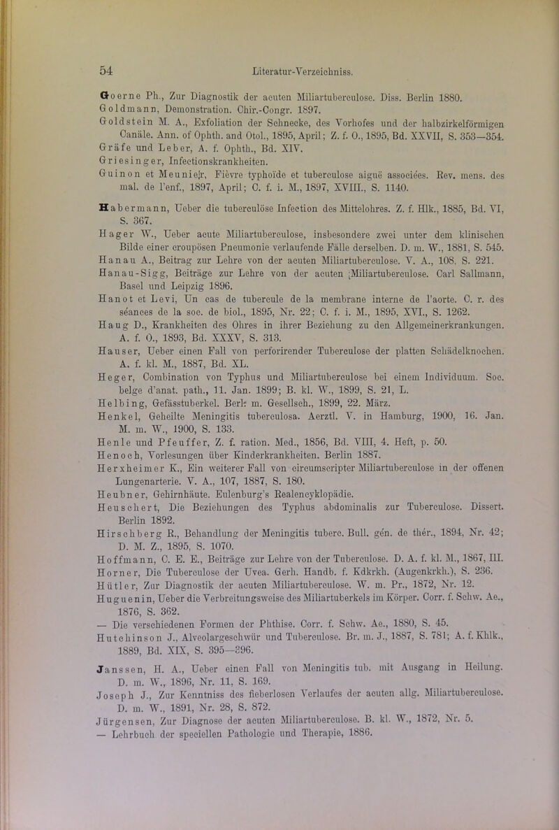 Go er ne Ph., Zur Diagnostik der acuten Miliartubereulose. Diss. Berlin 1880. Goldmann, Demonstration. Chir.-Congr. 1897. Goldstein M. A., Exfoliation der Schnecke, des Vorhofes und der halbzirkelförmigen Canäle. Ann. of Ophtli. and Otol., 1895, April; Z. f. 0., 1895, Bd. XXVII, S. 358—354. Gräfe und Leber, A. f. Ophth., Bd. XIV. Griesinger, Infeetionskrankheiten. Guinon et Meuniejr, Fievre typhoide et tuberculose aigue associees. Rev. mens, des mal. de l’enf., 1897, April; C. f. i. M., 1897, XVIII., S. 1140. Habe rmann, Uober die tuberculose Infection des Mittelohres. Z. f. Hlk., 1885, Bd. VI, S. 367. Hager W., Ueber acute Miliartubereulose, insbesondere zwei unter dem klinischen Bilde einer croupösen Pneumonie verlaufende Fälle derselben. D. m. W., 1881, S. 545. Hanau A., Beitrag zur Lehre von der acuten Miliartubereulose. V. A., 108, S. 221. Hanau-Sigg, Beiträge zur Lehre von der acuten [Miliartubereulose. Carl Sallmann, Basel und Leipzig 1896. Hanot et Levi, Un eas de tubercule de la membrane interne de l’aorte. 0. r. des seances de la soc. de biol., 1895, Nr. 22: C. f. i. M., 1895, XVI., S. 1262. Haug D., Krankheiten des Ohres in ihrer Beziehung zu den Allgemeinerkrankungen. A. f. 0., 1893, Bd. XXXV, S. 313. Hauser, Ueber einen Fall von perforirender Tuberculose der platten Sehädelknocken. A. f. kl. M., 1887, Bd. XL. Heger, Combination von Typhus und Miliartuberculose bei einem Individuum. Soc. beige d’anat. path., 11. Jan. 1899; B. kl. W., 1899, S. 21, L. Helbing, Gefässtuberkel. Berk m. Gesellseh., 1899, 22. März. Henkel, Geheilte Meningitis tuberculosa. Aerztl. V. in Hamburg, 1900, 16. Jan. M. m. W., 1900, S. 133. He nie und Pfeuffer, Z. f. ration. Med., 1856, Bd. VIII, 4. Heft, p. 50. Henoch, Vorlesungen über Kinderkrankheiten. Berlin 1887. Herxheimer K., Ein weiterer Fall von eircumscripter Miliartuberculose in der offenen Lungenarterie. V. A., 107, 1887, S. 180. Heubner, Gehirnhäute. Eulenburg’s Realeneyklopädie. Heu schert, Die Beziehungen des Typhus abdominalis zur Tuberculose. Dissert. Berlin 1892. Hirsehberg R., Behandlung der Meningitis tuberc. Bull. gen. de ther., 1894, Nr. 42; D. M. Z., 1895, S. 1070. Hoffmann, C. E. E., Beiträge zur Lehre von der Tuberculose. D. A. f. kl. M., 1867, III. Horner, Die Tuberculose der Uvea. Gerh. Handb. f. Kdkrkh. (Augenkrkh.), S. 236. Hiitler, Zur Diagnostik der acuten Miliartuberculose. W. m. Pr., 1872, Nr. 12. Huguenin, Ueber die Verbreitungsweise des Miliartuberkels im Körper. Corr. f. Schw. Ae., 1876, S. 362. — Die verschiedenen Formen der Phthise. Corr. f. Schw. Ae., 1880, S. 45. Hutchinson J., Alveolargeschwür und Tuberculose. Br. m. J., 1887, S. 781; A. f. Khlk., 1889, Bd. XIX, S. 395-896. Janssen, H. A., Ueber einen Fall von Meningitis tub. mit Ausgang in Heilung. D. in. W., 1896, Nr. 11, S. 169. Joseph J., Zur Kenntniss des fieberlosen Verlaufes der acuten allg. Miliartuberculose. D. m. W., 1891, Nr. 28, S. 872. Jürgensen, Zur Diagnose der acuten Miliartuberculose. B. kl. W., 1872, Nr. 5. — Lehrbuch der speciellen Pathologie und Therapie, 1886.