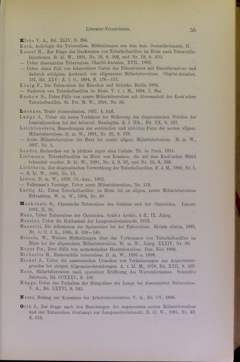 Klebs Y. A., Bd. XLIV, S. 256. Koch, Aetiologie der Tubereulose. Mittheilungen aus dem kais. Gesundkeitsamte, II. Kossel H., Zur Frage des Nachweises von Tuberkelbacillen im Blute nach Tubereulin- Injectionen. B. kl. W., 1891, Nr. 12, S. 302, und Nr. 19, S. 470. — Ueber disseminirte Tubereulose. Charite-Annalen, XVII., 1892. — Ueber einen Fall von tubereulöser Caries des Felsenbeines mit Sinusthrombose und dadurch erfolgtem Ausbruch von allgemeiner Miliartubereulose. Charite'-Annalen, 137, Bd. XXV; Z. f. 0., 1894, S. 176-177. König F., Die Tubereulose der Knochen und Gelenke. Berlin 1884. — Nachweis von Tuberkelbacillen im Blute. V. f. i. M., 1894, 7. Mai. Kuskow N., Ueber Fälle von acuter Miliartubereulose mit Abwesenheit der Koch'schen Tuberkelbacillen. St. Pet. M. W., 1891, Nr. 36. Laennec, Traite d’auscultation, 1837, 4. Aufl. Lange J., Ueber ein neues Verfahren zur Sicherung des diagnostischen Werthes der Lumbalpunetion bei der tubercul. Meningitis. Z. f. Hlk., Bd. XX, S. 327. Leiehtenstern, Bemerkungen zur subfebrilen und afebrilen Form der acuten allgem. Miliartuberculose. D. m. W., 1891, Nr. 32, S. 979. — Acute Miliartuberculose der Haut bei acuter allgem. Miliartuberculose. M. m. W., 1897, Nr. 1. Leudet, Keckerches sur la phthisie aigue chez l’adulte. Th. de Paris, 1851. Lieb mann, Tuberkelbaeillen im Blute von Kranken, die mit dem Koch’schen Mittel behandelt wurden. II. kl. W., 1891, Nr. 4, S. 97, und Nr. 13, S. 393. Lieht he im, Zur diagnostischen Yenvertkung der Tuberkelbaeillen. F. d. M., 1883, Nr. 1. — B. kl. W., 1895, Nr. 13. Litten, D. m. W., 1878, Ch.-Ann., 1882. — Volkmann’s Vorträge. Ueber acute Miliartuberculose, Nr. 119. Lustig Al., Ueber Tuberkelbaeillen im Blute bei an allgem. acuter Miliartuberculose Erkrankten. W. in. W., 1884, Nr. 48. Mae kenzie S., Chronische Tuberculose des Gehirns und der Ckorioidea. Laneet, 1882, II, 16. Manz, Ueber Tuberculose der Chorioidea. Gräfe’s Archiv, 4 ff., IX. Jahrg. Massini, Ueber die Heilbarkeit der Lungenschwindsucht, 1873. Mazzotti, Die Affeetionen der Speiseröhre bei der Tuberculose. Bivista cliniea, 1885, Nr. 1; C. f. L., 1885, S. 139—140. Meiseis, W., Weitere Mittheilungen über das Vorkommen von Tuberkelbaeillen im Blute bei der allgemeinen Miliartuberculose. W. m. W., Jahrg. XXXIV, Nr. 99. Meyer Pet., Zwei Fälle von metastatiseher Hauttubereulose. Diss. Kiel 1889. Michaelis M., Endoearditis tubereulosa. D. m. W., 1895 u. 1898. Michel J., Ueber die anatomischen Ursachen von Veränderungen des Augenhinter- grundes bei einigen Allgemeinerkrankungen. A. f. kl. M., 1878, Bd. XXII, S. 439. Moos, Miliartuberculose nach operativer Eröffnung des Warzenfortsatzes. Schmidt’s Jahrbuch, Bd. CCXXXY, S. 182. Mügge, Ueber das Verhalten der Blutgefässe der Lunge bei disseminirter Tuberculose. V. A, Bd. LXXVI, S. 243. N asse, Beitrag zur Kenntniss der Arterientubereulose. V. A., Bd. CV, 1886. Orth J., Zur Frage nach den Beziehungen der sogenannten acuten Miliartuberculose und der Tuberculose überhaupt zur Lungenschwindsucht. B. kl. W., 1881, Nr. 42, S. 613.