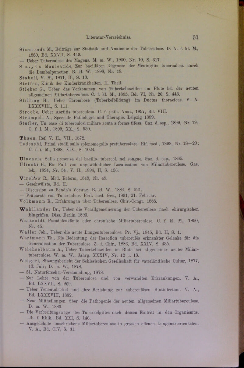 Simmonds M., Beiträge zur Statistik und Anatomie der Tubereulose. D. A. f. kl. M., 1880, Bd. XXVII, S. 449. — Ueber Tubereulose des Magens. M. in. W., 1900, Nr. 10, S. 317. S avyku. Manieatide, Zur baeillären Diagnose der Meningitis tubereulosa durch die Lumbalpunction. B. kl. W., 1898, Nr. 18. Stabeil, V. H., 1871, II., S. 13. Steffen, Klinik der Kinderkrankheiten. II. Theil. Sticker G., Ueber das Vorkommen von Tuberkelbaeillen im Blute bei der acuten allgemeinen Miliartubereulose. C. f. kl. M., 1885, Bd. VI, Nr. 26, S. 443. Stilling H., Ueber Thrombose (Tuberkelbildung) im Ductus thoracieus. V. A. LXXXVHL, S. 111. Stroebe, Ueber Aortitis tubereulosa. C. f. path. Anat., 1897, Bd. VIII. Strümpell A., Specielle Pathologie und Therapie. Leipzig 1889. Stufler, Un easo di tuberculosi miliare acuta a forma fifosa. Gaz. d. osp., 1899, Nr. 19; C. f. i. M., 1899, XX., S. 530. Thaon, Ref. V. H„ VH., 1872. Tedeschi, Primi studii sulla splenomegalia pretubercolare. Rif. med., 1898, Nr. 18—20; 0. f. i. M., 1898, XIX., S. 1024. Ulac aeis, Sulla presenza del bacillo. tubereol. nel sangue. Gaz. d. osp., 1885. Ulinski H., Ein Fall von ungewöhnlicher Localisation von Miliartuberculose. Gaz. leb., 1894, Nr. 34; V. H., 1894, II, S. 156. VircbSjw R., Med. Reform, 1849, Nr. 49. — Geschwülste, Bd. II. — Diseussion zu Benda's Vortrag. B. kl. W., 1884, S. 221. — Präparate von Tuberculose. Berl. med. Ges., 1891, 21. Februar. Volkmann R., Erfahrungen über Tuberculose. Chir.-Congr. 1885. Wahlländer Br., Ueber die Verallgemeinerung der Tuberculose nach chirurgischen Eingriffen. Diss. Berlin 1893. Waetzoldt, Pseudoleukämie oder chronische Miliartuberculose. 0. f. kl. M., 1890, Nr. 45. Waller Joh., Ueber die acute Lungentubereulose. Pr. Vj., 1845, Bd. II, S. 1. Wartmann Th., Die Bedeutung der Resection tubereulös erkrankter Gelenke für die Generalisation der Tuberculose. Z. f. Chir., 1886, Bd. XXIV, S. 435. Weiehselbaum A., Ueber Tuberkelbacillen im Blute bei allgemeiner acuter Miliar- tuberculose. W. m. W., Jahrg. XXXIV, Nr. 12 u. 13. Weigert, Sitzungsbericht der Schlesischen Gesellschaft für vaterländische Oultur, 1877, 13. Juli; D. m. W., 1878. — 51. Naturforscher-Versammlung, 1878. — Zur Lehre von der Tuberculose und von verwandten Erkrankungen. V. A., Bd. LXXVII, S. 269. — Ueber Venentuberkel und ihre Beziehung zur tuberculösen Blutinfeetion. V. A., Bd. LXXXVIII, 1882. — Neue Mittheilungen über die Pathogenie der acuten allgemeinen Miliartuberculose. D. m. W., 1883. — Die Verbreitungswege des Tuberkelgiftes nach dessen Eintritt in den Organismus. Jb. f. Khlk., Bd. XXI, S. 146. — Ausgedehnte umschriebene Miliartuberculose in grossen offenen Lungenarterienästen. V. A., Bd. CIV, S. 31.