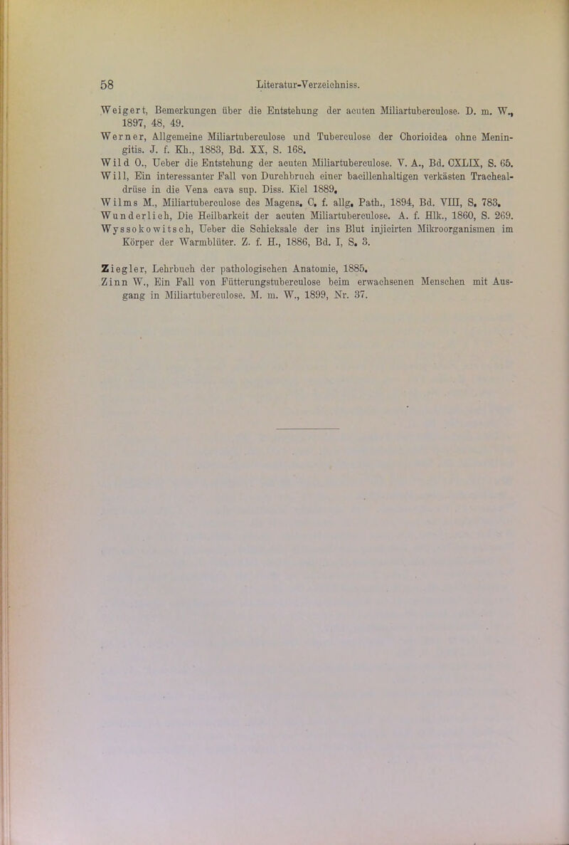 3 3 Weigert, Bemerkungen über die Entstehung der acuten Miliartubereulose. D. m. W., 1897, 48, 49. Werner, Allgemeine Miliartuberculose und Tubereulose der Chorioidea ohne Menin- gitis. J. f. Kk., 1883, Bd. XX, S. 168. Wild 0., Ueber die Entstehung der acuten Miliartuberculose. V. A., Bd. CXLIX, S. 65. Will, Ein interessanter Fall von Durchbruch einer bacillenhaltigen verkästen Traeheal- driise in die Vena eava sup. Diss. Kiel 1889, ilms M., Miliartuberculose des Magens, 0. f. allg, Path., 1894, Bd. VIII, S, 783, und erlich, Die Heilbarkeit der acuten Miliartuberculose. A. f. Hlk., 1860, S. 269. Wyssokowitsch, Ueber die Schicksale der ins Blut injicirten Mikroorganismen im Körper der Warmblüter. Z. f. H., 1886, Bd. I, S, 3. Ziegler, Lehrbuch der pathologischen Anatomie, 1885. Zinn W., Ein Fall von Fütterungstuberculose beim erwachsenen Menschen mit Aus- gang in Miliartuberculose. M. m. W., 1899, Nr. 37.