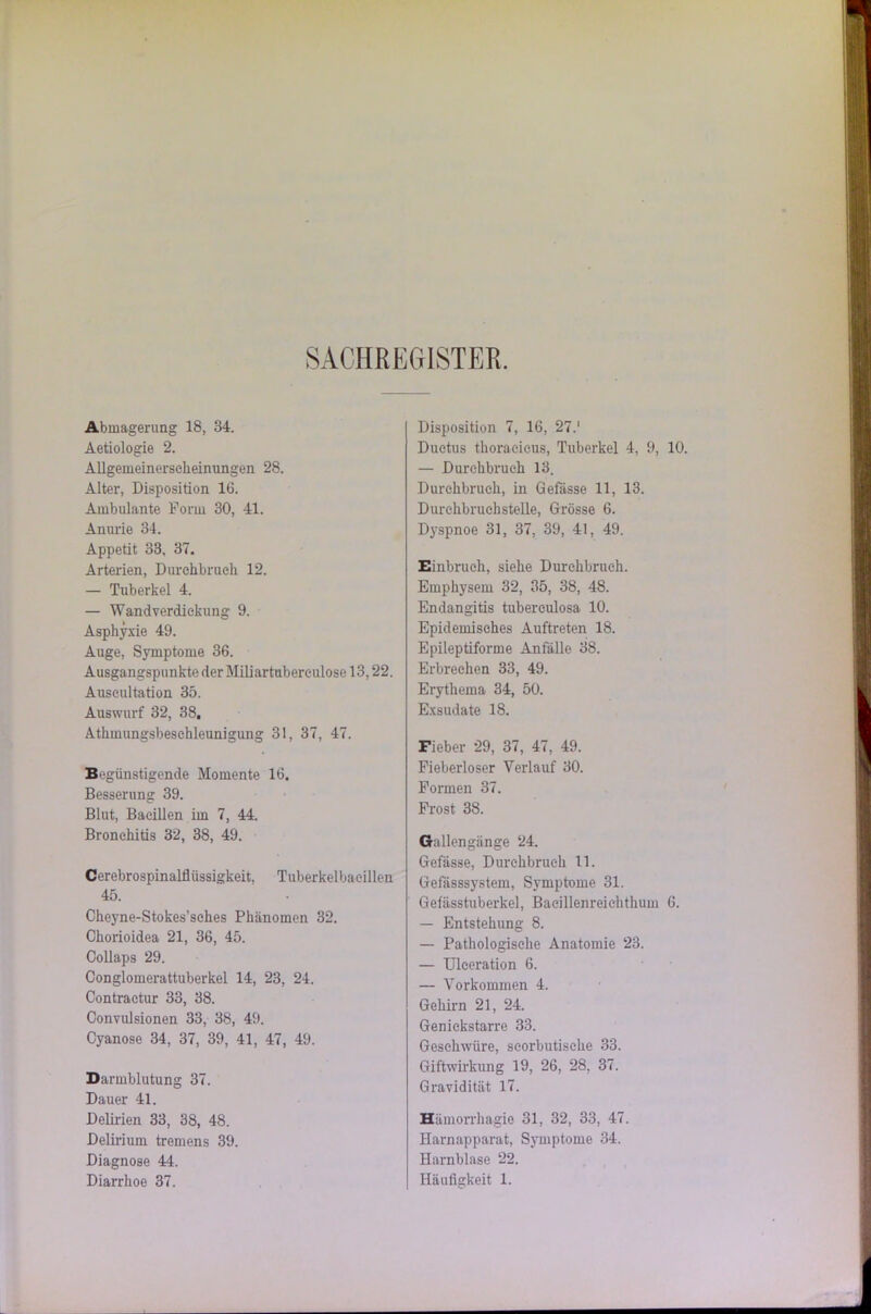 SACHREGISTER. Abmagerung 18, 34. Aetiologie 2. Allgemeinerseheinungen 28. Alter, Disposition IG. Ambulante Form 30, 41. Anurie 34. Appetit 33, 37. Arterien, Durchbruch 12. — Tuberkel 4. — Wandverdiekung 9. Asphyxie 49. Auge, Symptome 36. Ausgangspunkte der Miliartubereulose 13,22. Auscultation 35. Auswurf 32, 38. Athinungsbeschleunigung 31, 37, 47. Begünstigende Momente 16. Besserung 39. Blut, Bacillen im 7, 44. Bronchitis 32, 38, 49. Cerebrospinalflüssigkeit, Tuberkelbacillen 45. Cheyne-Stokes’sches Phänomen 32. Chorioidea 21, 36, 45. Collaps 29. Conglomerattuberkel 14, 23, 24. Contraetur 33, 38. Convulsionen 33, 38, 49. Cyanose 34, 37, 39, 41, 47, 49. Darmblutung 37. Dauer 41. Delirien 33, 38, 48. Delirium tremens 39. Diagnose 44. Disposition 7, 16, 27.' Ductus thoraeicus, Tuberkel 4, 9, 10. — Durchbruch 13. Durchbruch, in Gefässe 11, 13. Durchbruehstelle, Grösse 6. Dyspnoe 31, 37, 39, 41, 49. Einbruch, siehe Durchbrach. Emphysem 32, 35, 38, 48. Endangitis tubereulosa 10. Epidemisches Auftreten 18. Epileptiforme Anfälle 38. Erbrechen 33, 49. Erythema 34, 50. Exsudate 18. Fieber 29, 37, 47, 49. Fieberloser Verlauf 30. Formen 37. Frost 38. Gallengänge 24. Gefässe, Durchbruch 11. Gefässsystem, Symptome 31. Gefässtuberkel, Baeillenreichthum 6. — Entstehung 8. — Pathologische Anatomie 23. — Uleeration 6. — Vorkommen 4. Gehirn 21, 24. Genickstarre 33. Geschwüre, seorbutische 33. Giftwirkung 19, 26, 28, 37. Gravidität 17. Hämorrhagie 31, 32, 33, 47. Harnapparat, Symptome 34. Harnblase 22.