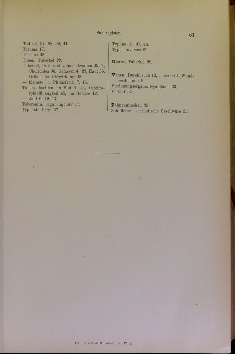 Tod 29, 37, 38, 39, 41. Trauma 17. Trismus 38. Tuben, Tuberkel 22. Tuberkel, in den einzelnen Organen 20 lf., Chorioidea 36, Gefässen 4, 23, Haut 35. — Grösse der Giftwirkung 28. — kleinste bei Phthisikern 7, 16. Tuberkelbacillen, in Blut 7, 44, Cerebro- spinalfUissigkeit 45, um Gefasse 12. — Zahl 6, 19, 27. Tubereulin, begünstigend? 17. Typhoide Form 37. Typhus 18, 37, 46. Typus inversus 29. Uterus, Tuberkel 22. Venen, Durchbruch 12, Tuberkel 4, Wand- verdicknng 9. Verdauungsorgane, Symptome 33. Verlauf 37. Zähneknirschen 33. Zahnfleisch, seorbutische Geschwüre 33. Ch. Ileisser & M. Werthner, Wien.