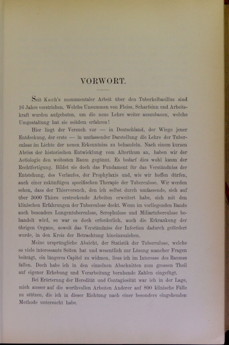 VORWORT. Seit Koeli’s monumentaler Arbeit über den Tuberkelbacillus sind 16 Jahre verstrichen. Welche Unsummen von Fleiss, Scharfsinn und Arbeits- kraft wurden aufgeboten, um die neue Lehre weiter auszubauen, welche Umgestaltung hat sie seitdem erfahren! Hier liegt der Versuch vor — in Deutschland, der Wiege jener Entdeckung, der erste — in umfassender Darstellung die Lehre der Tuber- culose im Lichte der neuen Erkenntniss zu behandeln. Nach einem kurzen Abriss der historischen Entwicklung vom Alterthum an, haben wir der Aetiologie den weitesten Eaum gegönnt. Es bedarf dies wohl kaum der Rechtfertigung. Bildet sie doch das Fundament für das Verständniss der Entstehung, des Verlaufes, der Prophylaxis und, wie wir hoffen dürfen, auch einer zukünftigen specifischen Therapie der Tuberculose. Wir werden sehen, dass der Thierversuch, den ich selbst durch umfassende, sich auf über 3000 Tliiere erstreckende Arbeiten erweitert habe, sich mit den klinischen Erfahrungen der Tuberculose deckt. Wenn im vorliegenden Bande auch besonders Lungentuberculose, Scrophulose und Miliartuberculose be- handelt wird, so war es doch erforderlich, auch die Erkrankung der übrigen Organe, soweit das Verständniss der Infection dadurch gefördert wurde, in den Kreis der Betrachtung hineinzuziehen. Meine ursprüngliche Absicht, der Statistik der Tuberculose, welche so viele interessante Seiten hat und wesentlich zur Lösung mancher Fragen beiträgt, ein längeres Oapitel zu widmen, liess ich im Interesse des Raumes fallen. Doch habe ich in den einzelnen Abschnitten zum grossen Theil auf eigener Erhebung und Verarbeitung beruhende Zahlen eingefügt. Bei Erörterung der Heredität und Contagiosität war ich in der Lage, mich ausser auf die werthvollen Arbeiten Anderer auf 800 klinische Fälle zu stützen, die ich in dieser Richtung nach einer besonders eingehenden Methode untersucht habe.