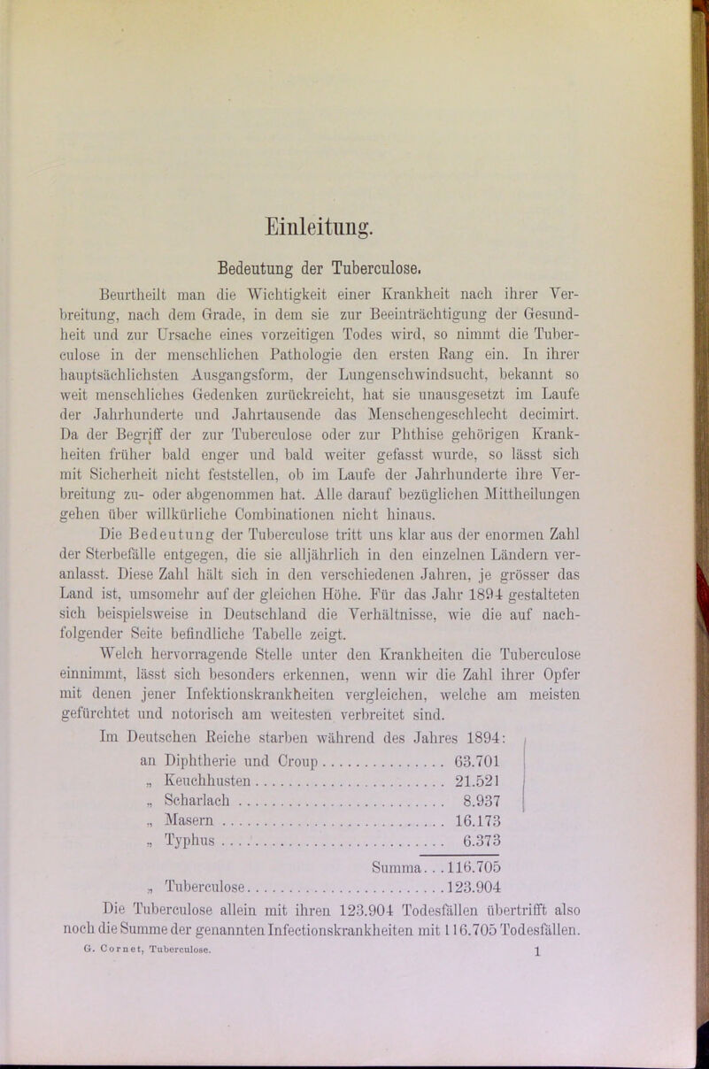 Einleitung. Bedeutung der Tuberculose. Beurtheilt man die Wichtigkeit einer Krankheit nach ihrer Ver- breitung, nach dem Grade, in dem sie zur Beeinträchtigung der Gesund- heit und zur Ursache eines vorzeitigen Todes wird, so nimmt die Tuber- culose in der menschlichen Pathologie den ersten Bang ein. In ihrer hauptsächlichsten Ausgangsform, der Lungenschwindsucht, bekannt so weit menschliches Gedenken zurückreicht, hat sie unausgesetzt im Laufe der Jahrhunderte und Jahrtausende das Menschengeschlecht decimirt. Da der Begriff der zur Tuberculose oder zur Phthise gehörigen Krank- heiten früher bald enger und bald weiter gefasst wurde, so Hisst sich mit Sicherheit nicht feststellen, ob im Laufe der Jahrhunderte ihre Ver- breitung zu- oder abgenommen hat. Alle darauf bezüglichen Mittheilungen gehen über willkürliche Combinationen nicht hinaus. Die Bedeutung der Tuberculose tritt uns klar aus der enormen Zahl der Sterbefälle entgegen, die sie alljährlich in den einzelnen Ländern ver- anlasst. Diese Zahl hält sich in den verschiedenen Jahren, je grösser das Land ist, umsomehr auf der gleichen Höhe. Für das Jahr 1894 gestalteten sich beispielsweise in Deutschland die Verhältnisse, wie die auf nach- folgender Seite befindliche Tabelle zeigt. Welch hervorragende Stelle unter den Krankheiten die Tuberculose einnimmt, lässt sich besonders erkennen, wenn wir die Zahl ihrer Opfer mit denen jener Infektionskrankheiten vergleichen, welche am meisten gefürchtet und notorisch am weitesten verbreitet sind. Im Deutschen Reiche starben während des Jahres 1894: an Diphtherie und Croup 63.701 „ Keuchhusten 21.521 „ Scharlach 8.937 „ Masern 16.173 „ Typhus 6.373 Summa.. .116.705 „ Tuberculose 123.904 Die Tuberculose allein mit ihren 123.904 Todesfällen übertrifft also noch die Summe der genannten Infectionskrankheiten mit 116.705 Todesfällen. G. Com et, Tuberculose. ^