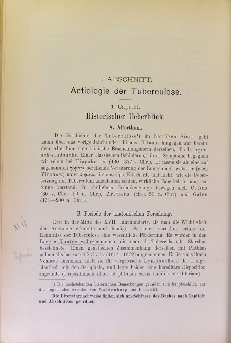 I. ABSCHNITT. Aetiologie der Tuberculose. 1. Capitel. Historischer Ueberblick. A, Alterthum, Die Geschichte der Tuberculose1) im heutigen Sinne geht kaum über das vorige Jahrhundert hinaus. Bekannt hingegen war bereits dem Alterthum eine klinische Erscheinungsform derselben, die Lungen- schwindsucht. Einer classischen Schilderung ihrer Symptome begegnen wir schon bei Hippokrates (460—377 v. Chr.). Er fasste sie als eine auf sogenannten cpojxata beruhende Vereiterung der Lungen auf. wobei er (nach Virchow) unter cpogata circumscripte Eiterherde und nicht, wie die Ueber- setzung mit Tuberculum anzudeuten schien, wirkliche Tuberkel in unserem Sinne verstand. In ähnlichem Gedankengange bewegen sich Oelsus (30 v. Chr.—50 n. Chr.), Aretaeus (circa 50 n. Chr.) und Galen (131—200 n. Chr.). B, Periode der anatomischen Forschung. Erst in der Mitte des XVII. Jahrhunderts, als man die Wichtigkeit der Anatomie erkannte und häufiger Sectionen vornahm, erfuhr die Kenntniss der Tuberculose eine wesentliche Förderung. Es wurden in den Lungen Knoten wahrgenommen, die man als Tubercula oder Skirrhus bezeichnete. Einen genetischen Zusammenhang derselben mit Phthisis pulmonalis hat zuerst Sylvius (1614—1672) angenommen. Er liess aus ihnen Vomicae entstehen, hielt sie für vergrösserte Lymphdrüsen der Lunge, identisch mit den Scropheln, und legte beiden eine hereditäre Disposition zugrunde (Dispositionem illam ad phthisin certis familiis hereditariam). a) Die nachstehenden historischen Bemerkungen gründen sich hauptsächlich auf die eingehenden Arbeiten von Waldenburg und Predöhl. Die Literaturnachweise finden sich am Schlüsse des Buches nach Capiteln und Abschnitten geordnet.