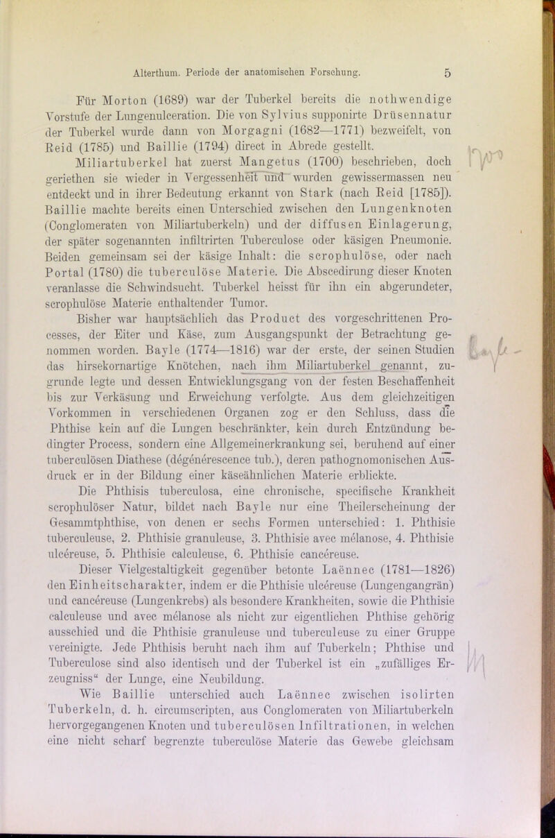 Für Morton (1689) war der Tuberkel bereits die nothwendige Vorstufe der Lnngenulceration. Die von Sylvius supponirte Drüsennatur der Tuberkel wurde dann von Morgagni (1682—1771) bezweifelt, von Eeid (1785) und Baillie (1794) direct in Abrede gestellt. Miliartuberkel hat zuerst Mangetus (1700) beschrieben, doch geriethen sie wieder in Vergessenheit und wurden gewissennassen neu entdeckt und in ihrer Bedeutung erkannt von Stark (nach Eeid [1785]). Baillie machte bereits einen Unterschied zwischen den Lungenknoten (Conglomeraten von Miliartuberkeln) und der diffusen Einlagerung, der später sogenannten infiltrirten Tuberculose oder käsigen Pneumonie. Beiden gemeinsam sei der käsige Inhalt: die scrophulöse, oder nach Portal (1780) die tuberculose Materie. Die Abscedirung dieser Knoten veranlasse die Schwindsucht, Tuberkel heisst für ihn ein abgerundeter, scrophulöse Materie enthaltender Tumor. Bisher war hauptsächlich das Product des vorgeschrittenen Pro- cesses, der Eiter und Käse, zum Ausgangspunkt der Betrachtung ge- nommen worden. Bayle (1774—1816) war der erste, der seinen Studien das hirsekornartige Knötchen, nach ihm Miliartuberkel genannt, zu- grunde legte und dessen Entwicklungsgang von der festen Beschaffenheit bis zur Verkäsung und Erweichung verfolgte. Aus dem gleichzeitigen Vorkommen in verschiedenen Organen zog er den Schluss, dass die Phthise kein auf die Lungen beschränkter, kein durch Entzündung be- dingter Process, sondern eine Allgemeinerkrankung sei, beruhend auf einer tuberculösen Diathese (degenerescence tub.), deren pathognomonischen Aus- druck er in der Bildung einer käseähnlichen Materie erblickte. Die Phthisis tuberculosa, eine chronische, specifische Krankheit scrophulöser Natur, bildet nach Bayle nur eine Theilerscheinung der Gesammtphthise, von denen er sechs Formen unterschied: 1. Phthisie tuberculeuse, 2. Phthisie granuleuse, 3. Phthisie avec melanose, 4. Phthisie ulcereuse, 5. Phthisie calculeuse, 6. Phthisie cancereuse. Dieser Vielgestaltigkeit gegenüber betonte Laennec (1781—1826) den Einheitscharakter, indem er die Phthisie ulcereuse (Lungengangrän) und cancereuse (Lungenkrebs) als besondere Krankheiten, sowie die Phthisie calculeuse und avec melanose als nicht zur eigentlichen Phthise gehörig ausschied und die Phthisie granuleuse und tuberculeuse zu einer Gruppe vereinigte. Jede Phthisis beruht nach ihm auf Tuberkeln; Phthise und Tuberculose sind also identisch und der Tuberkel ist ein „zufälliges Er- zeugniss“ der Lunge, eine Neubildung. Wie Baillie unterschied auch Laennec zwischen isolirten Tuberkeln, d. h. eircumscripten, aus Conglomeraten von Miliartuberkeln hervorgegangenen Knoten und tuberculösen Infiltrationen, in welchen eine nicht scharf begrenzte tuberculose Materie das Gewebe gleichsam