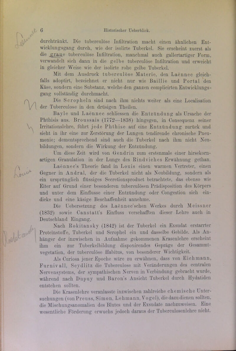 durchtränkt. Die tuberculöse Infiltration macht einen ähnlichen Ent- wicklungsgang durch, wie der isolirte Tuberkel. Sie erscheint zuerst als die .graue tuberculöse Infiltration, manchmal auch gallertartiger Form, verwandelt sich dann in die gelbe tuberculöse Infiltration und erweicht in gleicher Weise wie der isolirte rohe gelbe Tuberkel. Mit dem Ausdruck tuberculöse Materie, den Laennec gleich- falls adoptirt, bezeichnet er nicht nur wie Baillie und Portal den Käse, sondern eine Substanz, welche den ganzen complicirten Entwicklungs- gang vollständig durchmacht. Die Scropheln sind nach ihm nichts weiter als eine Localisation der Tuberculöse in den drüsigen Theilen. Bayle und Laennec schliessen die Entzündung als Ursache der Phthisis aus. Broussais (1772—1838) hingegen, in Consequenz seiner Irritationslehre, führt jede Phthise auf eine Entzündung zurück und sieht in ihr eine zur Zerstörung der Lungen tendirende chronische Pneu- monie; dementsprechend sind auch die Tuberkel nach ihm nicht Neu- bildungen, sondern die Wirkung der Entzündung. Um diese Zeit wird von Gendrin zum erstenmale einer hirsekorn- artigen Granulation in der Lunge des Rindviehes Erwähnung gethan. Laennec’s Theorie fand in Louis einen warmen Vertreter, einen Gegner in Andral, der die Tuberkel nicht als Neubildung, sondern als ein ursprünglich flüssiges Secretionsproduct betrachtete, das ebenso wie Eiter auf Grund einer besonderen tuberculösen Prädisposition des Körpers und unter dem Einflüsse einer Entzündung oder Congestion sich ein- dicke und eine käsige Beschaffenheit annehme. Die Uebersetzung des Laennec’sehen Werkes durch Meissner (1832) sowie Canstatt’s Einfluss verschafften dieser Lehre auch in Deutschland Eingang. Nach Rokitansky (1842) ist der Tuberkel ein Exsudat erstarrter Proteinstoffe, Tuberkel und Scrophel ein und dasselbe Gebilde. Als An- hänger der inzwischen in Aufnahme gekommenen Krasenlehre erscheint ihm ein zur Tuberkelbildung disponirendes Gepräge der Gesammt- vegetation, der tuberculöse Habitus, von besonderer Wichtigkeit. Als Curiosa jener Epoche wäre zu erwähnen, dass von Eichmann, Furnivall, Seydlitz die Tuberculöse mit Veränderungen des centralen Nervensystems, der sympathischen Nerven in Verbindung gebracht wurde, während nach Dupuy und Baron’s Ansicht Tuberkel durch Hydatiden entstehen sollten. Die Krasenlehre veranlasste inzwischen zahlreiche chemische Unter- suchungen (vonPreuss, Simon, Lehmann, Vogel), die dazu dienen sollten, die Mischungsanomalien des Blutes und der Exsudate nachzuweisen. Eine wesentliche Förderung erwuchs jedoch daraus der Tuberculosenlehre nicht.
