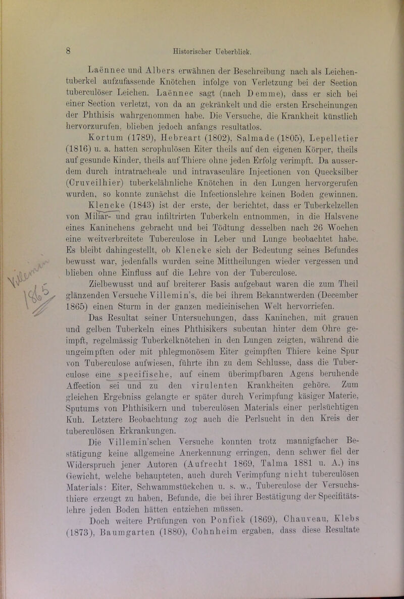 Laennec und Albers erwähnen der Beschreibung nach als Leichen- tuberkel aufzufassende Knötchen infolge von Verletzung bei der Section tuberculöser Leichen. Laennec sagt (nach Denime), dass er sich bei einer Section verletzt, von da an gekränkelt und die ersten Erscheinungen der Phthisis wahrgenommen habe. Die Versuche, die Krankheit künstlich her vorzurufen, blieben jedoch anfangs resultatlos. Kortum (1789), Hebreart (1802), Salmade (1805), Lepelletier (1816) u. a. hatten scrophulösen Eiter tlieils auf den eigenen Körper, theils auf gesunde Kinder, theils auf Thiere ohne jeden Erfolg verimpft. Da ausser- dem durch intratracheale und intravasculäre Injectionen von Quecksilber (Cruveilhier) tuberkelähnliche Knötchen in den Lungen hervorgerufen wurden, so konnte zunächst die Infectionslehre keinen Boden gewinnen. Klencke (1843) ist der erste, der berichtet, dass er Tuberkelzellen von Miliar- und grau infiltrirten Tuberkeln entnommen, in die Halsvene eines Kaninchens gebracht und bei Tödtung desselben nach 26 Wochen eine weitverbreitete Tuberculose in Leber und Lunge beobachtet habe. Es bleibt dahingestellt, ob Klencke sich der Bedeutung seines Befundes bewusst war, jedenfalls wurden seine Mittheilungen wieder vergessen und blieben ohne Einfluss auf die Lehre von der Tuberculose. Zielbewusst und auf breiterer Basis aufgebaut waren die zum Theil glänzenden Versuche Villemi n’s, die bei ihrem Bekanntwerden (December 1865) einen Sturm in der ganzen medicinischen Welt hervorriefen. Das Resultat seiner Untersuchungen, dass Kaninchen, mit grauen und gelben Tuberkeln eines Phthisikers subcutan hinter dem Ohre ge- impft, regelmässig Tuberkelknötchen in den Lungen zeigten, während die ungeimpften oder mit phlegmonösem Eiter geimpften Thiere keine Spur von Tuberculose aufwiesen, führte ihn zu dem Schlüsse, dass die Tuber- culose eine specifische, auf einem überimpfbaren Agens beruhende Affection sei und zu den virulenten Krankheiten gehöre. Zum gleichen Ergehniss gelangte er später durch Verimpfung käsiger Materie. Sputums von Phthisikern und tuberculösen Materials einer perlsüchtigen Kuh. Letztere Beobachtung zog auch die Perlsucht in den Kreis der tuberculösen Erkrankungen. Die Villemmsehen Versuche konnten trotz mannigfacher Be- stätigung keine allgemeine Anerkennung erringen, denn schwer fiel der Widerspruch jener Autoren (Aufrecht 1869, Talma 1881 u. A.) ins Gewicht, welche behaupteten, auch durch Verimpfung nicht tuberculösen Materials: Eiter, Schwammstückchen u. s. w., Tuberculose der 1 er such s- tliiere erzeugt zu haben, Befunde, die bei ihrer Bestätigung der Specifitäts- lehre jeden Boden hätten entziehen müssen. Doch weitere Prüfungen von Ponfick (1869), Chauveau, Ivlebs (1873), Baumgarten (1880), Oohnheim ergaben, dass diese Resultate