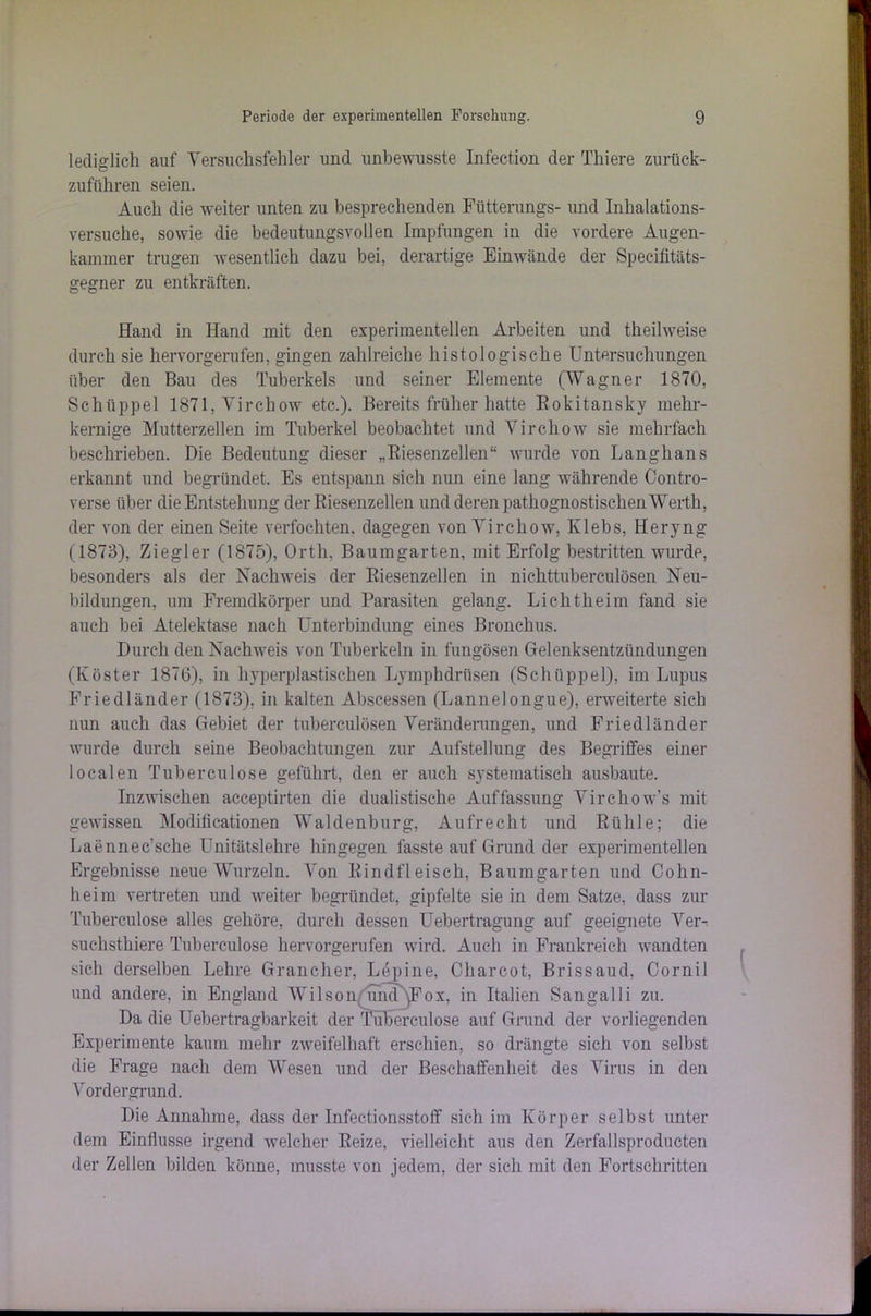 lediglich auf Versuchsfehler und unbewusste Infection der Thiere zurück- zuführen seien. Auch die weiter unten zu besprechenden Fütterungs- und Inhalations- versuche, sowie die bedeutungsvollen Impfungen in die vordere Augen- kammer trugen wesentlich dazu bei, derartige Einwände der Specifitäts- gegner zu entkräften. Hand in Hand mit den experimentellen Arbeiten und theilweise durch sie hervorgerufen, gingen zahlreiche histologische Untersuchungen über den Ban des Tuberkels und seiner Elemente (Wagner 1870, Schtippel 1871,Vircliow etc.). Bereits früher hatte Rokitansky mehr- kernige Mutterzellen im Tuberkel beobachtet und Virchow sie mehrfach beschrieben. Die Bedeutung dieser „Riesenzellen“ wurde von Langhans erkannt und begründet. Es entspann sich nun eine lang währende Contro- verse über die Entstehung der Riesenzellen und deren pathognostischen Werth, der von der einen Seite verfochten, dagegen von Virchow, Klebs, Heryng (1873), Ziegler (1875), Orth. Baumgarten, mit Erfolg bestritten wurde, besonders als der Nachweis der Riesenzellen in nichttuberculösen Neu- bildungen, um Fremdkörper und Parasiten gelang. Lichtheim fand sie auch bei Atelektase nach Unterbindung eines Bronchus. Durch den Nachweis von Tuberkeln in fungösen Gelenksentzündungen (Köster 1870), in hyperplastischen Lymphdrüsen (Schüppel), im Lupus Friedländer (1873), in kalten Abscessen (Lannelongue), erweiterte sich nun auch das Gebiet der tubereulösen Veränderungen, und Friedländer wurde durch seine Beobachtungen zur Aufstellung des Begriffes einer localen Tuberculose geführt, den er auch systematisch ausbaute. Inzwischen acceptirten die dualistische Auffassung Virchow’s mit gewissen Modificationen Waldenburg, Aufrecht und Rühle; die Laennec’sche Unitätslehre hingegen fasste auf Grund der experimentellen Ergebnisse neue Wurzeln. Von Rindfleisch, Baumgarten und Cohn- heim vertreten und weiter begründet, gipfelte sie in dem Satze, dass zur Tuberculose alles gehöre, durch dessen Uebertragung auf geeignete Ver- suchsthiere Tuberculose hervorgerufen wird. Auch in Frankreich wandten sich derselben Lehre Grancher, Lepine, Charcot, Brissaud, Cornil und andere, in England Wilson umf yFox, in Italien Sangalli zu. Da die Uebertragbarkeit der Tuberculose auf Grund der vorliegenden Experimente kaum mehr zweifelhaft erschien, so drängte sich von selbst die Frage nach dem Wesen und der Beschaffenheit des Virus in den Vordergrund. Die Annahme, dass der Infectionsstoff sich im Körper selbst unter dem Einflüsse irgend welcher Reize, vielleicht aus den Zerfallsproducten der Zellen bilden könne, musste von jedem, der sich mit den Fortschritten