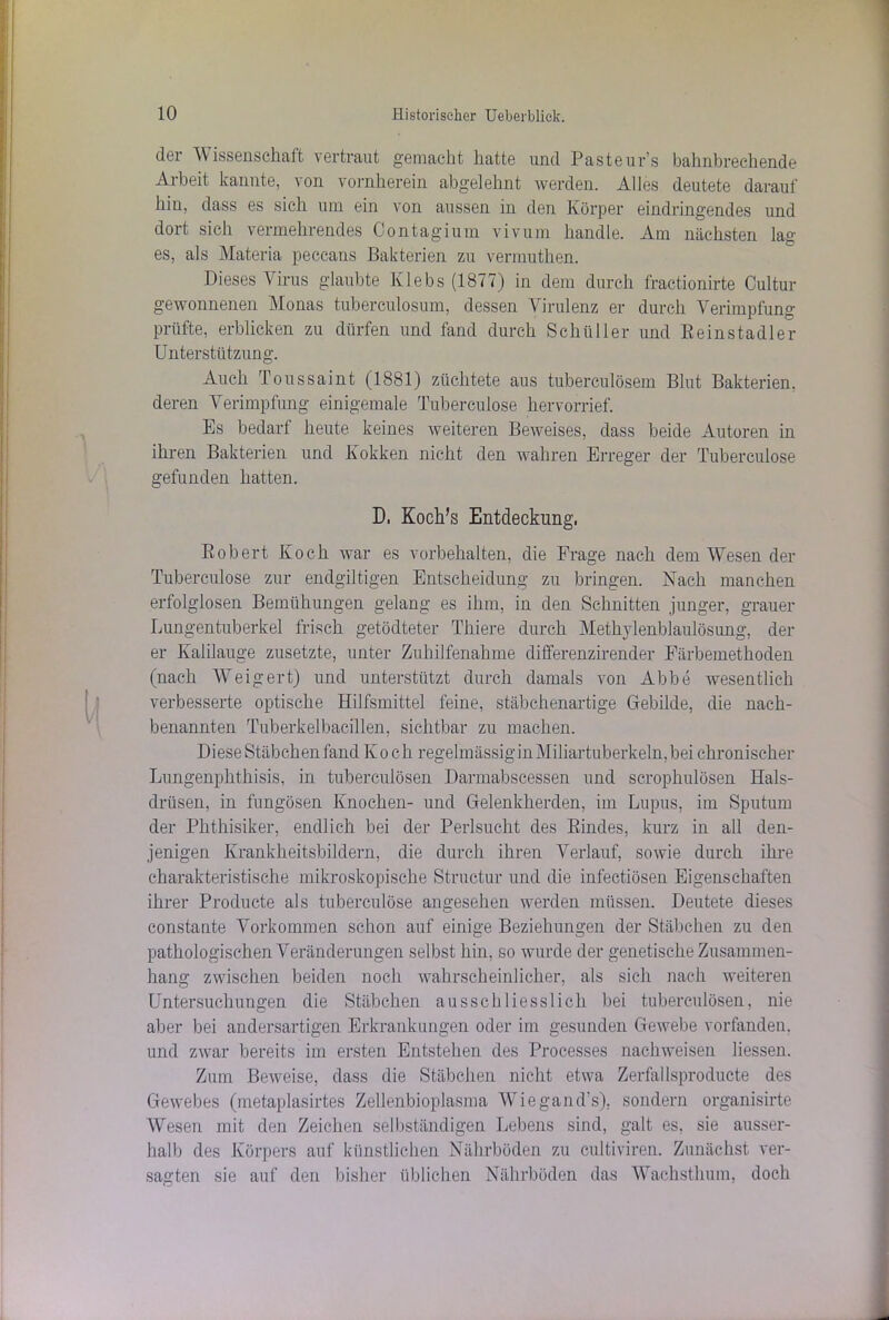 der Wissenschaft vertraut gemacht hatte und Pasteurs bahnbrechende Arbeit kannte, von vornherein abgelehnt werden. Alles deutete darauf hin, dass es sich um ein von aussen in den Körper eindringendes und dort sich vermehrendes Contagium vivum handle. Am nächsten lag es, als Materia peccans Bakterien zu vermuthen. Dieses Virus glaubte Klebs (1877) in dem durch fractionirte Cultur gewonnenen Monas tuberculosum, dessen Virulenz er durch Verimpfung prüfte, erblicken zu dürfen und fand durch Schüller und Reinstadler Unterstützung. Auch Toussaint (1881) züchtete aus tuberculösem Blut Bakterien, deren Verimpfung einigemale Tuberculose hervorrief. Es bedarf heute keines weiteren Beweises, dass beide Autoren in ihren Bakterien und Kokken nicht den wahren Erreger der Tuberculose gefunden hatten. D, Koch/s Entdeckung, Robert Koch war es Vorbehalten, die Frage nach dem Wesen der Tuberculose zur endgiltigen Entscheidung zu bringen. Nach manchen erfolglosen Bemühungen gelang es ihm, in den Schnitten junger, grauer Lungentuberkel frisch getödteter Thiere durch Methylenblaulösung, der er Kalilauge zusetzte, unter Zuhilfenahme differenzirender Färbemethoden (nach Weigert) und unterstützt durch damals von Abbe wesentlich verbesserte optische Hilfsmittel feine, stäbchenartige Gebilde, die nach- benannten Tuberkelbacillen, sichtbar zu machen. Diese Stäbchen fand Koch regelmässiginMiliartuberkeln,bei chronischer Lungenphthisis, in tuberculösen Darmabscessen und scrophulösen Hals- drüsen, in fungösen Knochen- und Gelenkherden, im Lupus, im Sputum der Phthisiker, endlich bei der Perlsucht des Rindes, kurz in all den- jenigen Krankheitsbildern, die durch ihren Verlauf, sowie durch ihre charakteristische mikroskopische Structur und die infectiösen Eigenschaften ihrer Producte als tuberculose angesehen werden müssen. Deutete dieses constante Vorkommen schon auf einige Beziehungen der Stäbchen zu den pathologischen Veränderungen selbst hin, so wurde der genetische Zusammen- hang zwischen beiden noch wahrscheinlicher, als sich nach weiteren Untersuchungen die Stäbchen ausschliesslich bei tuberculösen, nie aber bei andersartigen Erkrankungen oder im gesunden Gewebe vorfanden, und zwar bereits im ersten Entstehen des Processes nachweisen Hessen. Zum Beweise, dass die Stäbchen nicht etwa Zerfallsproducte des Gewebes (metaplasirtes Zellenbioplasma Wiegand’s), sondern organisirte Wesen mit den Zeichen selbständigen Lebens sind, galt es, sie ausser- halb des Körpers auf künstlichen Nährböden zu cultiviren. Zunächst ver- sagten sie auf den bisher üblichen Nährböden das Wachsthum, doch
