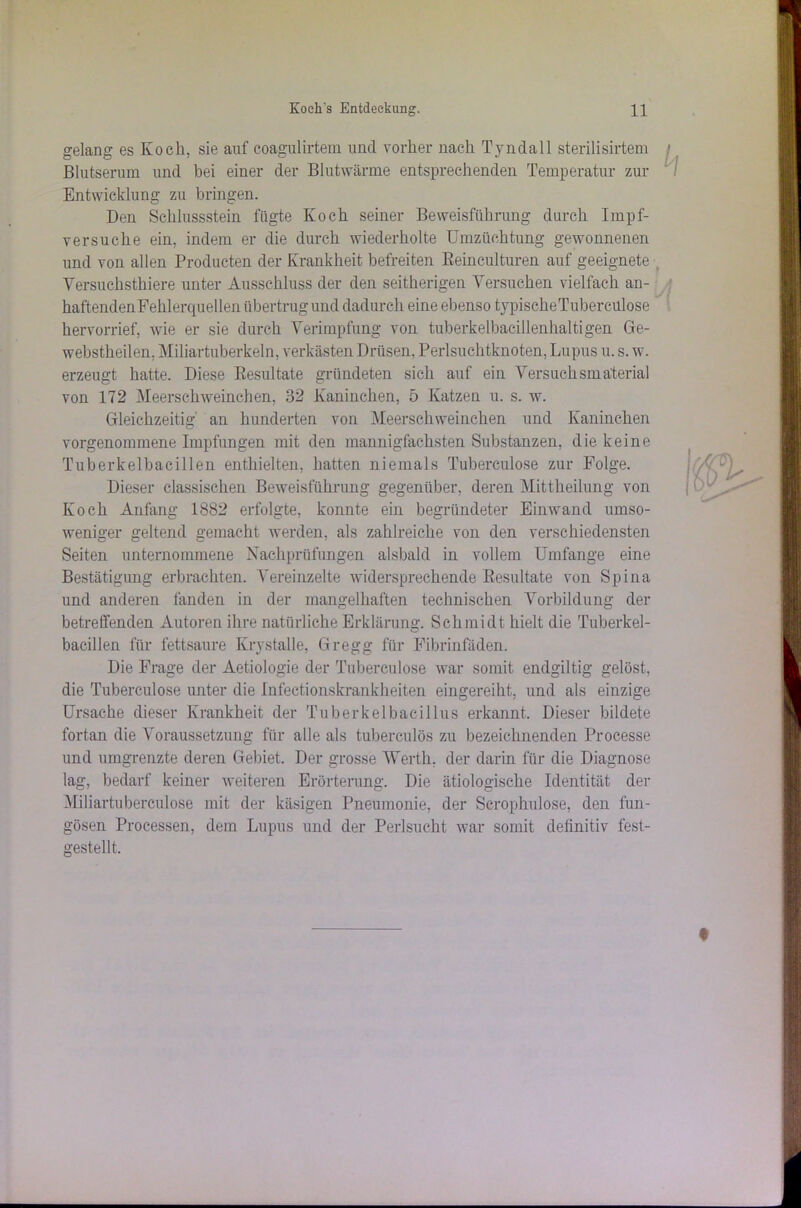 gelang es Koch, sie auf coagulirtem und vorher nach Tyndall sterilisirtem Blutserum und bei einer der Blutwärme entsprechenden Temperatur zur Entwicklung zu bringen. Den Schlussstein fügte Koch seiner Beweisführung durch Impf- versuche ein, indem er die durch wiederholte Umzüchtung gewonnenen und von allen Producten der Krankheit befreiten Reinculturen auf geeignete Versuchsthiere unter Ausschluss der den seitherigen Versuchen vielfach an- haftenden Fehlerquellen übertrug und dadurch eine ebenso typischeTuberculose hervorrief, Avie er sie durch Verimpfung von tuberkelbacillenhaltigen Ge- webstheilen, Miliartuberkeln, verkästen Drüsen, Perlsuchtknoten, Lupus u. s. av. erzeugt hatte. Diese Resultate gründeten sich auf ein Versuchsmaterial von 172 Meerschweinchen, 32 Kaninchen, 5 Katzen u. s. w. Gleichzeitig' an hunderten von Meerschweinchen und Kaninchen vorgenommene Impfungen mit den mannigfachsten Substanzen, die keine Tuberkelbacillen enthielten, hatten niemals Tuberculose zur Folge. Dieser classischen Beweisführung gegenüber, deren Mittheilung von Koch Anfang 1882 erfolgte, konnte ein begründeter Einwand umso- weniger geltend gemacht werden, als zahlreiche von den verschiedensten Seiten unternommene Nachprüfungen alsbald in vollem Umfange eine Bestätigung erbrachten. Vereinzelte widersprechende Resultate von Spina und anderen fanden in der mangelhaften technischen Vorbildung der betreffenden Autoren ihre natürliche Erklärung. Schmidt hielt die Tuberkel- bacillen für fettsaure KrystaUe, Gregg für Fibrinfäden. Die Frage der Aetiologie der Tuberculose war somit endgiltig gelöst, die Tuberculose unter die Infectionskrankheiten eingereiht, und als einzige Ursache dieser Krankheit der Tuberkelbacillus erkannt. Dieser bildete fortan die Voraussetzung für alle als tuberculös zu bezeichnenden Processe und umgrenzte deren Gebiet. Der grosse Werth, der darin für die Diagnose lag, bedarf keiner weiteren Erörterung. Die ätiologische Identität der Miliartubereulose mit der käsigen Pneumonie, der Scrophulose, den fun- gösen Processen, dem Lupus und der Perlsucht Avar somit definitiv fest- gestellt.