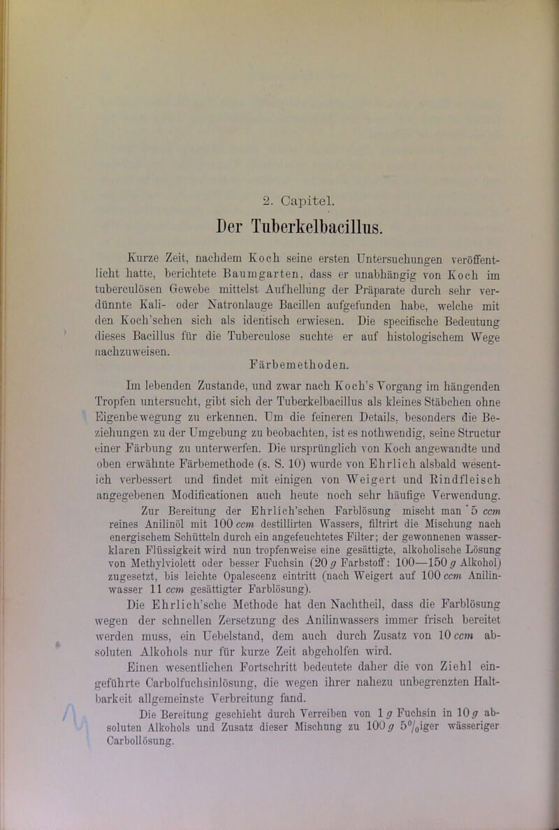 2. Capitel. Der Tiiberkelbacillus. Kurze Zeit, nachdem Koch seine ersten Untersuchungen veröffent- licht hatte, berichtete Baumgarten, dass er unabhängig von Koch im tuberculösen Gewebe mittelst Aufhellung der Präparate durch sehr ver- dünnte Kali- oder Natronlauge Bacillen aufgefunden habe, welche mit den Koch’schen sich als identisch erwiesen. Die specifische Bedeutung dieses Bacillus für die Tuberculose suchte er auf histologischem Wege nachzuweisen. Färbemethoden. Im lebenden Zustande, und zwar nach Koch’s Vorgang im hängenden Tropfen untersucht, gibt sich der Tuberkelbacillus als kleines Stäbchen ohne Eigenbe wegung zu erkennen. Um die feineren Details, besonders die Be- ziehungen zu der Umgebung zu beobachten, ist es nothwendig, seine Structur einer Färbung zu unterwerfen. Die ursprünglich von Koch angewandte und oben erwähnte Färbemethode (s. S. 10) wurde von Ehrlich alsbald wesent- ich verbessert und findet mit einigen von Weigert und Bindfleisch angegebenen Modificationen auch heute noch sehr häufige Verwendung. Zur Bereitung der Ehrüch’schen Farblösung mischt man ' 5 ccm reines Anilinöl mit 100 ccm destillirten Wassers, filtrirt die Mischung nach energischem Schütteln durch ein angefeuchtetes Filter; der gewonnenen wasser- klaren Flüssigkeit wird nun tropfenweise eine gesättigte, alkoholische Lösung von Methylviolett oder besser Fuchsin (20 # Farbstoff: 100—150 # Alkohol) zugesetzt, bis leichte Opalescenz eintritt (nach Weigert auf 100 ccm Anilin- wasser 11 ccm gesättigter Farblösung). Die Ehrlicli’sche Methode hat den Nachtheil, dass die Farblösung wegen der schnellen Zersetzung des Anilinwassers immer frisch bereitet werden muss, ein Uebelstand, dem auch durch Zusatz von 10 ccm ab- soluten Alkohols nur für kurze Zeit abgeholfen wird. Einen wesentlichen Fortschritt bedeutete daher die von Ziehl ein- geführte Carbolfuchsinlösung, die wegen ihrer nahezu unbegrenzten Halt- barkeit allgemeinste Verbreitung fand. Die Bereitung geschieht durch Verreiben von 1 # Fuchsin in 10# ab- soluten Alkohols und Zusatz dieser Mischung zu 100# 5°/0iger wässeriger Carbollösung.